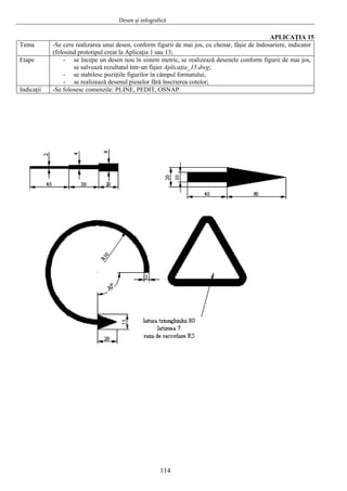 Desen şi infografică
114
APLICAŢIA 15
Tema -Se cere realizarea unui desen, conform figurii de mai jos, cu chenar, fâşie de îndosariere, indicator
(folosind prototipul creat la Aplicaţia 1 sau 13;
Etape - se începe un desen nou în sistem metric, se realizează desenele conform figurii de mai jos,
se salvează rezultatul într-un fişier Aplicaţia_15.dwg;
- se stabilesc poziţiile figurilor în câmpul formatului;
- se realizează desenul pieselor fără înscrierea cotelor;
Indicaţii -Se folosesc comenzile: PLINE, PEDIT, OSNAP
 