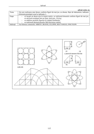 Aplicaţii
115
APLICAŢIA 16
Tema -Se cere realizarea unui desen, conform figurii de mai jos, cu chenar, fâşie de îndosariere, indicator
(folosind prototipul creat la Aplicaţia 1;
Etape - se începe un desen nou în sistem metric, se realizează desenele conform figurii de mai jos,
se salvează rezultatul într-un fişier Aplicaţia_16.dwg;
- se stabilesc poziţiile figurilor în câmpul formatului;
- se realizează desenul pieselor fără înscrierea cotelor;
Indicaţii -Se folosesc comenzile: ARRAY, BLOCK, ELLIPSE, RECTANGLE, POLYGON
 