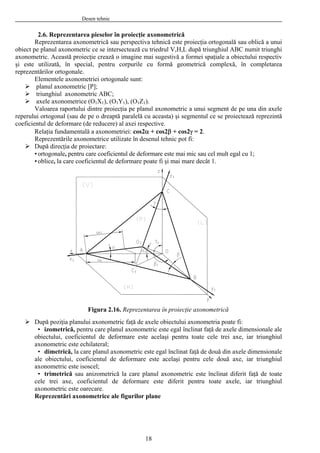 Desen tehnic
2.6. Reprezentarea pieselor în proiecţie axonometrică
Reprezentarea axonometrică sau perspectiva tehnică este proiecţia ortogonală sau oblică a unui
obiect p BC numit triunghi
axonom
orpurile cu formă geometrică complexă, în completarea
reprezen
intre proiecţia pe planul axonometric a unui segment de pe una din axele
reperul u aceasta) şi segmentul ce se proiectează reprezintă
coe ucere) al axei respective.
etriei: cos2α + cos2β + cos2γ = 2.
ul tehnic pot fi:
mai mare decât 1.
Figura 2.16. Reprezentarea în proiecţie axonometrică
După poziţia planului axonometric faţă de axele obiectului axonometria poate fi:
• izometrică, pentru care planul axonometric este egal înclinat faţă de axele dimensionale ale
obiectului, coeficientul de deformare este acelaşi pentru toate cele trei axe, iar triunghiul
axonometric este ech
• dimetrică, la care planul axonom ensionale
iar triunghiul
a
de deformare este diferit pentru toate axele, iar triunghiul
a
e planul axonometric ce se intersectează cu triedrul V,H,L după triunghiul A
etric. Această proiecţie crează o imagine mai sugestivă a formei spaţiale a obiectului respectiv
şi este utilizată, în special, pentru c
tărilor ortogonale.
Elementele axonometriei ortogonale sunt:
planul axonometric [P];
triunghiul axonometric ABC;
axele axonometrice (O1X1), (O1Y1), (O1Z1).
Valoarea raportului d
ui ortogonal (sau de pe o dreaptă paralelă c
ficientul de deformare (de red
Relaţia fundamentală a axonom
Reprezentările axonometrice utilizate în desen
După direcţia de proiectare:
•ortogonale, pentru care coeficientul de deformare este mai mic sau cel mult egal cu 1;
•oblice, la care coeficientul de deformare poate fi şi
ilateral;
etric este egal înclinat faţă de două din axele dim
ale obiectului, coeficientul de deformare este acelaşi pentru cele două axe,
xonometric este isoscel;
• trimetrică sau anizometrică la care planul axonometric este înclinat diferit faţă de toate
cele trei axe, coeficientul
xonometric este oarecare.
Reprezentări axonometrice ale figurilor plane
18
 