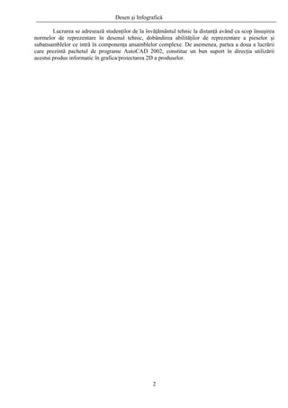Desen şi Infografică
Lucrarea se adresează studenţilor de la învăţământul tehnic la distanţă având ca scop însuşirea
normelor de reprezentare în desenul tehnic, dobândirea abilităţilor de reprezentare a pieselor şi
subansamblelor ce intră în componenţa ansamblelor complexe. De asemenea, partea a doua a lucrării
care prezintă pachetul de programe AutoCAD 2002, constitue un bun suport în direcţia utilizării
acestui produs informatic în grafica/proiectarea 2D a produselor.
2
 