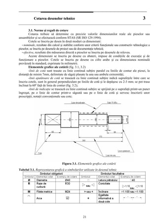 CCoottaarreeaa ddeesseenneelloorr tteehhnniiccee 33
3.1. Norme şi reguli de cotare
Cotarea trebuie să determine cu precizie valorile dimensiunilor reale ale pieselor sau
ansamblelor şi se efectuează conform STAS (SR ISO 129:1994).
Cotele se înscriu pe desen în două moduri ca dimensiuni:
- nominale, rezultate din calcul şi stabilite conform unor criterii funcţionale sau constructiv tehnologice a
pieselor, se înscriu pe desenele de proiect sau de documentaţie tehnică;
- efective, rezultate din măsurarea directă a pieselor se înscriu pe desenele de releveu.
Aceste dimensiuni se înscriu pe desene cu abateri, impuse de condiţiile de execuţie şi de
funcţionare a pieselor. Cotele se înscriu pe desene cu cifre arabe şi cu dimensiunea nominală
prevăzută în standard, exprimate în milimetrii.
Elementele grafice ale cotării (fig. 3.1, 3.2)
-linii de cotă sunt trasate cu linie continuă subţire paralel cu liniile de contur ale piesei, la
distanţă de minim 7mm, delimitate de săgeţi plasate la una sau ambele extremităţi;
-linii ajutătoare de cotă se trasează cu linie continuă subţire indică suprafeţele între care se
înscriu cotele, sunt în general perpendiculare pe liniile de cotă şi le depăşesc cu 2-3 mm; se pot trasa
înclinat la 60º faţă de linia de contur (fig. 3.2);
-linii de indicaţie se trasează cu linie continuă subţire se sprijină pe o suprafaţă printr-un punct
îngroşat, pe o linie de contur printr-o săgeată sau pe o linie de cotă şi servesc înscrierii unor
prescripţii, notaţii convenţionale sau cote;
Figura 3.1. Elementele grafice ale cotării
Tabelul 3.1. Reprezentarea grafică a simbolurilor utilizate în desenul tehnic
21
 