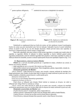 Cotarea desenelor tehnice
pentru aşchiere obligatorie; simbolul de interzicere a îndepărtării de material.
Simbolurile se amplasează direct pe liniile de contur, pe linii ajutătoare trasate în prelungirea
liniilor de contur sau prin intermediul unor linii de indicaţie. Indicaţiile înscrise în jurul simbolului
trebuie să poată fi citite de jos sau din dreapta desenului. Datele privind starea unei suprafeţe se
înscriu pe o singură proiecţie a piesei numai o singură dată.
Dacă toate suprafeţele unei piese trebuie să aibă aceiaşi rugozitate cu excepţia unui număr redus de
suprafeţe cu rugozitate diferită, în indicator în rubrica rugozităţii se înscrie simbolul general pentru
rugozitatea predominantă, urmat de simbolul rugozităţii între paranteze. Când starea suprafeţei în contact se
indică pe desenul de ansamblu, aceasta se notează separat pentru fiecare din suprafeţele respective (fig. 3.11).
Figura 3. 10. Amplasarea simbolurilor pe
contur
Figura 3. 11. Amplasarea simbolurilor
pe desenul de ansamblu
3.3. Reprezentarea, cotarea şi notarea filetelor
Filetul este o nervură elicoidală generată pe o suprafaţă de rotaţie, cilindrică sau conică, la
interior sau exterior, denumit:
• după suprafaţa pe care se execută: filet interior sau filet exterior.
• după profilul secţiunii nervurii generatoare: filete triunghiulare, pătrate, trapezoidale, rotunde etc.
Elementele geometrice ale filetelor:
- Elicea cilindrică –curba descrisă de un punct, care execută o mişcare uniformă de translaţie de-a
lungul generatoarei unui cilindru circular drept aflat în mişcare de rotaţie uniformă în jurul axei sale. La o
rotaţie completă a cilindrului, punctul descrie o curbă numită spiră;
- Diametrul cilindrului D = d;
- Pasul elicei p este distanţa măsurată pe generatoare;
- Unghiul de înclinare al elicei α.
Când elicea se înfăşoară spre dreapta filetul realizat se numeşte pe dreapta, iar când se
înfăşoară spre stânga filetul se numeşte pe stânga.
- Elicea conică este curba descrisă în spaţiu de un punct care execută o mişcare de translaţie
uniformă pe generatoarea unui con circular drept aflat în mişcare de rotaţie uniformă în jurul axei sale.
Elementele caracteristice ale filetelor sunt:
Profilul filetului poate fi: triunghiular, pătrat, trapezoidal etc.;
Înălţimea filetului t măsurată într-un plan axial este distanţa dintre vârful şi fundul filetului;
Unghiul filetului α format într-un plan axial de două flancuri adiacente;
Pasul filetului p măsoară distanţa între punctele medii a două flancuri învecinate;
25
 