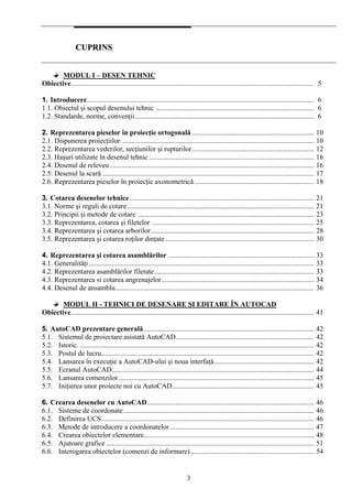 3
CCUUPPRRIINNSS
MODUL I – DESEN TEHNIC
Obiective......................................................................................................................................... 5
1. Introducere................................................................................................................................ 6
1.1. Obiectul şi scopul desenului tehnic ......................................................................................... 6
1.2. Standarde, norme, convenţii..................................................................................................... 6
2. Reprezentarea pieselor în proiecţie ortogonală..................................................................... 10
2.1. Dispunerea proiecţiilor ............................................................................................................ 10
2.2. Reprezentarea vederilor, secţiunilor şi rupturilor..................................................................... 12
2.3. Haşuri utilizate în desenul tehnic ............................................................................................. 16
2.4. Desenul de releveu ................................................................................................................... 16
2.5. Desenul la scară ....................................................................................................................... 17
2.6. Reprezentarea pieselor în proiecţie axonometrică ................................................................... 18
3. Cotarea desenelor tehnice........................................................................................................ 21
3.1. Norme şi reguli de cotare ......................................................................................................... 21
3.2. Principii şi metode de cotare ................................................................................................... 23
3.3. Reprezentarea, cotarea şi filetelor ........................................................................................... 25
3.4. Reprezentarea şi cotarea arborilor............................................................................................ 28
3.5. Reprezentarea şi cotarea roţilor dinţate.................................................................................... 30
4. Reprezentarea şi cotarea asamblărilor .................................................................................. 33
4.1. Generalităţi............................................................................................................................... 33
4.2. Reprezentarea asamblărilor filetate.......................................................................................... 33
4.3. Reprezentarea si cotarea angrenajelor...................................................................................... 34
4.4. Desenul de ansamblu................................................................................................................ 36
MODUL II - TEHNICI DE DESENARE ŞI EDITARE ÎN AUTOCAD
Obiective......................................................................................................................................... 41
5. AutoCAD prezentare generală................................................................................................ 42
5.1. Sistemul de proiectare asistată AutoCAD.............................................................................. 42
5.2. Istoric. .................................................................................................................................... 42
5.3. Postul de lucru........................................................................................................................ 42
5.4. Lansarea în execuţie a AutoCAD-ului şi noua interfaţă........................................................ 42
5.5. Ecranul AutoCAD.................................................................................................................. 44
5.6. Lansarea comenzilor.............................................................................................................. 45
5.7. Iniţierea unor proiecte noi cu AutoCAD................................................................................ 45
6. Crearea desenelor cu AutoCAD.............................................................................................. 46
6.1. Sisteme de coordonate ........................................................................................................... 46
6.2. Definirea UCS........................................................................................................................ 46
6.3. Metode de introducere a coordonatelor ................................................................................. 47
6.4. Crearea obiectelor elementare................................................................................................ 48
6.5. Ajutoare grafice ..................................................................................................................... 51
6.6. Interogarea obiectelor (comenzi de informare)...................................................................... 54
 