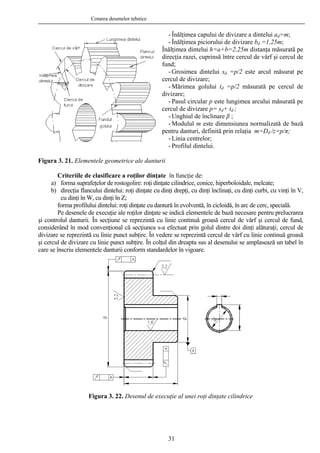 Cotarea desenelor tehnice
- Înălţimea capului de divizare a dintelui ad=m;
- Înălţimea piciorului de divizare bd =1,25m;
Înălţimea dintelui h=a+b=2,25m distanţa măsurată pe
direcţia razei, cuprinsă între cercul de vârf şi cercul de
fund;
- Grosimea dintelui sd =p/2 este arcul măsurat pe
cercul de divizare;
- Mărimea golului td =p/2 măsurată pe cercul de
divizare;
- Pasul circular p este lungimea arcului măsurată pe
cercul de divizare p= sd+ td ;
- Unghiul de înclinare β ;
- Modulul m este dimensiunea normalizată de bază
pentru danturi, definită prin relaţia m=Dd /z=p/π;
- Linia centrelor;
- Profilul dintelui.
Figura 3. 21. Elementele geometrice ale danturii
Criteriile de clasificare a roţilor dinţate în funcţie de:
a) forma suprafeţelor de rostogolire: roţi dinţate cilindrice, conice, hiperboloidale, melcate;
b) direcţia flancului dintelui: roţi dinţate cu dinţi drepţi, cu dinţi înclinaţi, cu dinţi curbi, cu vinţi în V,
cu dinţi în W, cu dinţi în Z;
forma profilului dintelui: roţi dinţate cu dantură în evolventă, în cicloidă, în arc de cerc, specială.
Pe desenele de execuţie ale roţilor dinţate se indică elementele de bază necesare pentru prelucrarea
şi controlul danturii. În secţiune se reprezintă cu linie continuă groasă cercul de vârf şi cercul de fund,
considerând în mod convenţional că secţiunea s-a efectuat prin golul dintre doi dinţi alăturaţi; cercul de
divizare se reprezintă cu linie punct subţire. În vedere se reprezintă cercul de vârf cu linie continuă groasă
şi cercul de divizare cu linie punct subţire. În colţul din dreapta sus al desenului se amplasează un tabel în
care se înscriu elementele danturii conform standardelor în vigoare.
Figura 3. 22. Desenul de execuţie al unei roţi dinţate cilindrice
31
 