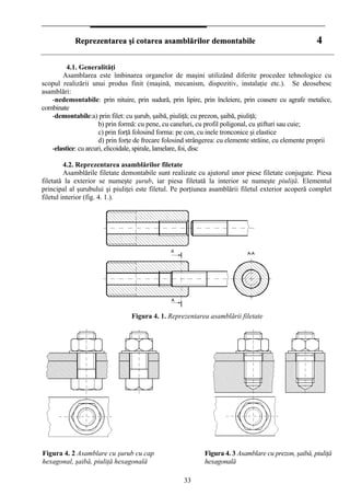 RReepprreezzeennttaarreeaa şşii ccoottaarreeaa aassaammbbllăărriilloorr ddeemmoonnttaabbiillee 44
4.1. Generalităţi
Asamblarea este îmbinarea organelor de maşini utilizând diferite procedee tehnologice cu
scopul realizării unui produs finit (maşină, mecanism, dispozitiv, instalaţie etc.). Se deosebesc
asamblări:
-nedemontabile: prin nituire, prin sudură, prin lipire, prin încleiere, prin coasere cu agrafe metalice,
combinate
-demontabile:a) prin filet: cu şurub, şaibă, piuliţă; cu prezon, şaibă, piuliţă;
b) prin formă: cu pene, cu caneluri, cu profil poligonal, cu ştifturi sau cuie;
c) prin forţă folosind forma: pe con, cu inele tronconice şi elastice
d) prin forţe de frecare folosind strângerea: cu elemente străine, cu elemente proprii
-elastice: cu arcuri, elicoidale, spirale, lamelare, foi, disc
4.2. Reprezentarea asamblărilor filetate
Asamblările filetate demontabile sunt realizate cu ajutorul unor piese filetate conjugate. Piesa
filetată la exterior se numeşte şurub, iar piesa filetată la interior se numeşte piuliţă. Elementul
principal al şurubului şi piuliţei este filetul. Pe porţiunea asamblării filetul exterior acoperă complet
filetul interior (fig. 4. 1.).
Figura 4. 1. Reprezentarea asamblării filetate
Figura 4. 2 Asamblare cu şurub cu cap
hexagonal, şaibă, piuliţă hexagonală
Figura 4. 3 Asamblare cu prezon, şaibă, piuliţă
hexagonală
33
 