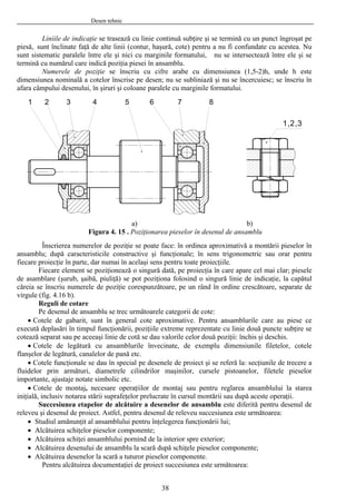 Desen tehnic
Liniile de indicaţie se trasează cu linie continuă subţire şi se termină cu un punct îngroşat pe
piesă, sunt înclinate faţă de alte linii (contur, haşură, cote) pentru a nu fi confundate cu acestea. Nu
sunt sistematic paralele între ele şi nici cu marginile formatului, nu se intersectează între ele şi se
termină cu numărul care indică poziţia piesei în ansamblu.
Numerele de poziţie se înscriu cu cifre arabe cu dimensiunea (1,5-2)h, unde h este
dimensiunea nominală a cotelor înscrise pe desen; nu se subliniază şi nu se încercuiesc; se înscriu în
afara câmpului desenului, în şiruri şi coloane paralele cu marginile formatului.
31 2 4 5 76 8
a) b)
Figura 4. 15 . Poziţionarea pieselor în desenul de ansamblu
Înscrierea numerelor de poziţie se poate face: în ordinea aproximativă a montării pieselor în
ansamblu; după caracteristicile constructive şi funcţionale; în sens trigonometric sau orar pentru
fiecare proiecţie în parte, dar numai în acelaşi sens pentru toate proiecţiile.
1,2,3
Fiecare element se poziţionează o singură dată, pe proiecţia în care apare cel mai clar; piesele
de asamblare (şurub, şaibă, piuliţă) se pot poziţiona folosind o singură linie de indicaţie, la capătul
căreia se înscriu numerele de poziţie corespunzătoare, pe un rând în ordine crescătoare, separate de
virgule (fig. 4.16 b).
Reguli de cotare
Pe desenul de ansamblu se trec următoarele categorii de cote:
• Cotele de gabarit, sunt în general cote aproximative. Pentru ansamblurile care au piese ce
execută deplasări în timpul funcţionării, poziţiile extreme reprezentate cu linie două puncte subţire se
cotează separat sau pe aceeaşi linie de cotă se dau valorile celor două poziţii: închis şi deschis.
• Cotele de legătură cu ansamblurile învecinate, de exemplu dimensiunile filetelor, cotele
flanşelor de legătură, canalelor de pană etc.
• Cotele funcţionale se dau în special pe desenele de proiect şi se referă la: secţiunile de trecere a
fluidelor prin armături, diametrele cilindrilor maşinilor, cursele pistoanelor, filetele pieselor
importante, ajustaje notate simbolic etc.
• Cotele de montaj, necesare operaţiilor de montaj sau pentru reglarea ansamblului la starea
iniţială, inclusiv notarea stării suprafeţelor prelucrate în cursul montării sau după aceste operaţii.
Succesiunea etapelor de alcătuire a desenelor de ansamblu este diferită pentru desenul de
releveu şi desenul de proiect. Astfel, pentru desenul de releveu succesiunea este următoarea:
• Studiul amănunţit al ansamblului pentru înţelegerea funcţionării lui;
• Alcătuirea schiţelor pieselor componente;
• Alcătuirea schiţei ansamblului pornind de la interior spre exterior;
• Alcătuirea desenului de ansamblu la scară după schiţele pieselor componente;
• Alcătuirea desenelor la scară a tuturor pieselor componente.
Pentru alcătuirea documentaţiei de proiect succesiunea este următoarea:
38
 
