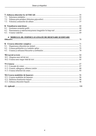 Desen şi infografică
4
7. Editarea obiectelor în AUTOCAD.......................................................................................... 55
7.1. Selectarea entităţilor............................................................................................................... 55
7.2. Editarea prin prindere (folosirea grip-urilor) ......................................................................... 57
7.3. Folosirea comenzilor de editare ............................................................................................. 57
8. Vizualizarea unui desen ........................................................................................................... 68
8.1. Gestiunea ecranului grafic ..................................................................................................... 68
8.2. Panoramarea şi mărirea/micşorarea imaginilor în timp real .................................................. 69
8.3. Crearea vederilor.................................................................................................................... 69
MODULUL III -TEHNICI AVANSATE DE DESENARE ŞI EDITARE
Obiective................................................................................................ ........................................ 70
9. Crearea obiectelor complexe .................................................................................................. 71
9.1. Organizarea obiectelor pe straturi.......................................................................................... 71
9.2. Crearea poliliniilor şi a curbelor spline.................................................................................. 75
9.3. Crearea şi utilizarea blocurilor şi atributelor.......................................................................... 79
10.Lucrul cu texte......................................................................................................................... 84
10.1. Alegerea unui stil de text ....................................................................................................... 84
10.2. Crearea unui singur rând de text ............................................................................................ 85
11.Cotarea .................................................................................................................................... 87
11.1. Concepte de cotare................................................................................................................. 87
11.2. Crearea, adăugarea, editarea cotelor ...................................................................................... 88
11.3. Crearea stilurilori de cotare.................................................................................................... 93
12.Crearea modelelor de haşurare.............................................................................................. 96
12.1. Crearea modelelor de haşurare............................................................................................... 96
12.2. Definirea frontierelor haşurii ................................................................................................. 98
12.3. Editarea obiectelor haşură...................................................................................................... 98
13. Aplicaţii .................................................................................................................................... 100
 