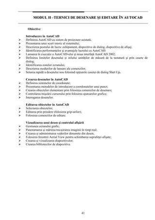 41
MMOODDUULL IIII ––TTEEHHNNIICCII DDEE DDEESSEENNAARREE ŞŞII EEDDIITTAARREE ÎÎNN AAUUTTOOCCAADD
Obiective
Introducere în AutoCAD
Definirea AutoCAD ca sistem de proiectare asistată;
Prezentarea unui scurt istoric al sistemului;
Descrierea postului de lucru: echipament, dispozitive de dialog, dispozitive de afişaj;
Identificarea performanţelor şi avantajele lucrului cu AutoCAD.
Lansarea în execuţie a AutoCAD-ului şi noua interfaţă AutoCAD 2002;
Definirea limitelor desenului şi stilului unităţilor de măsură de la tastatură şi prin casete de
dialog;
Identificarea zonelor ecranului;
Descrierea modurilor de lansare ale comenzilor;
Setarea rapidă a desenului nou folosind opţiunile casetei de dialog Start Up.
Crearea desenelor în AutoCAD
Definirea sistemelor de coordonate;
Prezentarea metodelor de introducere a coordonatelor unui punct;
Crearea obiectelor elementare prin folosirea comenzilor de desenare;
Controlarea mişcării cursorului prin folosirea ajutoarelor grafice;
Interogarea desenelor.
Editarea obiectelor în AutoCAD
Selectarea obiectelor;
Editarea prin prindere (folosirea grip-urilor);
Folosirea comenzilor de editare.
Vizualizarea unui desen şi controlul afişării
Gestiunea ecranului grafic;
Panoramarea şi mărirea/micşorarea imaginii în timp real;
Crearea şi administrarea vederilor denumite din desen;
Folosirea ferestrei Aerial View pentru schimbarea suprafeţei afişate;
Crearea şi vizualizarea diapozitivelor;
Crearea bibliotecilor de diapozitive.
 