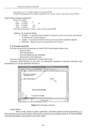 Tehnici de desenare în AutoCAD
Enter choice, 1 to 5 <2>: Enter a value (1-5) or press ENTER
Number of fractional places for display of angles (0 to 8) <current>: Enter a value (0-8) or press ENTER
AutoCAD cere direcţia unghiului 0:
Direction for angle 0:
East 3 o'clock= 0
North 12 o'clock = 90
West 9 o'clock= 180
South 6 o'clock= 270
Enter direction for angle 0 <current>: Enter a value or press ENTER
- Opţiuni ale casetei de dialog:
Lengths –se specifică tipul unităţii de măsură curente şi precizia determinată
de numărul de zecimale afişate;
Angles –se specifică formatul curent şi precizia pentru unghiurile afişate;
Direction –afişează caseta de dialog Direction Control.
5. 5. Ecranul AutoCAD
Cele mai uzuale căi de comunicare cu AutoCAD-ul sunt situate în patru zone:
- Zona de stare;
- Zona de desenare;
- Zona de dialog (sau de comandă);
- Zona meniu ecran (opţional).
Cele mai uzuale căi de comunicare cu AutoCAD-ul sunt:
-Fereastra AutoCAD-ului în care bara cu instrumente Standard şi meniurile derulante sunt
asemănătoare cu cele ale aplicaţiilor Windows;
Figura 5. 3. Interfaţa utilizator
-Barele Menu:
-Bara de titlu, situată în partea superioară a ecranului afişează numele programului şi al
fişierul deschis şi permite prin butoane minimizarea, maximizarea şi închiderea ferestrei. În AutoCAD2002
se permite deschiderea concomitentă a mai multor fişiere.
44
 