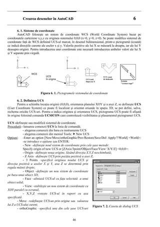 CCrreeaarreeaa ddeesseenneelloorr îînn AAuuttooCCAADD 66
6. 1. Sisteme de coordonate
AutoCAD foloseşte un sistem de coordonate WCS (World Coordinate System) bazat pe
coordonatele carteziene x,y,z cu originea sistemului 0,0,0 (x=0, y=0, z=0). Se poate modifica sistemul de
coordonate faţă de WCS definind UCS-ul marcat, în desenul bidimensional, printr-o pictogramă (icoană)
ce indică direcţiile curente ale axelor x şi y. Valorile pozitive ale lui X se măsoară la dreapta, iar ale lui Y
deasupra originii. Pentru introducerea unei coordonate este necesară introducerea ambelor valori ale lui X
şi Y separate prin virgulă.
UCS
în origine
WCS
Figura 6. 1. Pictogramele sistemului de coordonate
6. 2. Definirea UCS
Pentru a schimba locaţia originii (0,0,0), orientarea planului XOY şi a axei Z, se defineşte UCS
(User Coordinate System) ce poate fi localizat şi orientat oriunde în spaţiu 3D; se pot defini, salva,
rechema oricâte UCS-uri. Pentru a indica originea şi orientarea UCS, pictograma UCS poate fi afişată
în origine folosind comanda UCSICON care controlează vizibilitatea şi plasamentul pictogramei UCS.
UCS -defineşte sau modifică sistemul de coordonate.
Procedură:- lansarea comenzii UCS la linia de comandă;
- alegerea comenzii din bara cu instrumente UCS
- alegerea comenzii din meniul Tools: New UCS
Opţiuni: -Enter an option [New/Move/orthoGraphic/Prev/Restore/Save/Del/ Apply/?/World] <World>:
-se introduce o opţiune sau ENTER;
- New –defineşte noul sistem de coordonate prin cele şase metode:
Specify origin of new UCS or [ZAxis/3point/OBject/Face/View/ X/Y/Z] <0,0,0>:
- Origin –defineşte noua origine, lăsând direcţia X,Y,Z neschimbată;
- Z Axis –defineşte UCS prin poziţia pozitivă a axei Z;
- 3 Points –specifică originea noului UCS şi
direcţia pozitivă a axelor X şi Y, axa Z se determină prin
regula mâinii drepte;
- Object –defineşte un nou sistem de coordonate
pe baza unui obiect 3D;
- Face –aliniază UCS-ul cu faţa selectată a unui
obiect solid;
- View –stabileşte un nou sistem de coordonate cu
XOY paralel cu ecranul;
- X,Y,Z -roteşte UCS-ul în raport cu axa
specificată.
- Move –redefineşte UCS-un prin origine sau valoarea
lui Z a UCS-ului curent; Figura 7. 2. Caseta de dialog UCS
- orthoGraphic –specifică una din cele şase UCS-uri
46
 