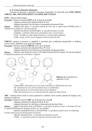 Tehnici de desenare în AutoCAD
6. 4. Crearea obiectelor elementare
Comenzi de desenare a obiectelor elementare disponibile în AutoCAD sunt: LINE, POINT,
CIRCLE, ARC, POLYGON, DONUT, ELLIPSE, RECTANGLE
LINE - trasarea liniilor drepte.
Procedură:- lansarea comenzii LINE sau L la linia de comandă;
- alegerea comenzii din submeniul Draw Line
- alegerea butonului Line din bara cu instrumente de desenare Draw
Opţiuni: - Specify first point -se specifică punctul de start sau se apasă tasta ENTER pentru a
continua de la ultimul arc sau linie trasată;
- Specify next point or [Close/Undo]: -se specifică un punct c sau u;
- Continue –continuă o linie de la extremitatea celei recent trasate;
- Close –închide un contur după desenarea a cel puţin două segmente;
- Undo –şterge cel mai recent segment al unei secvenţe de linii.
CIRCLE- trasarea cu precizie şi rapiditate a cercurilor prin combinarea parametrilor ce definesc
cercul: centrul, diametrul, raza, punct de tangenţă.
Procedură:- lansarea comenzii CIRCLE sau C de la tastatură
- alegerea comenzii din submeniul Draw Circle
- alegerea butonului Circle din bara cu instrumente de desenare Draw
Opţiuni: - Specify center point for circle or [3P (Three Points)/2P(Two Points)/ Ttr (tan tan radius)]:
se specifică un punct sau se introduce o opţiune:
Figura 6. 6. Exemplificarea
opţiunilor Circle
- Center Point –desenează un cerc pe baza centrului şi a diametrului sau razei;
- 3P –desenează un cerc prin trei puncte de pe circumferinţă;
- 2P -desenează un cerc prin două puncte de pe diametru;
-TTR -desenează un cerc cu o rază specificată, tangent la două obiecte.
ARC - trasarea arcelor când se cunosc parametri ce definesc arcul: centrul, punctul de început, raza,
lungimea coardei etc.
Procedură:- lansarea comenzii ARC sau A din linia de comandă
- alegerea comenzii din submeniul Draw Arc
- alegerea butonului Arc din bara cu instrumente de desenare Draw
Opţiuni: - Specify start point of arc or [CEnter]: -se specifică un punct de start, se introduce CE sau
se apasă ENTER pentru tangenţa la linie, arc sau polilinie
- Specify second point of arc or [Center/ENd] –se specifică un punct de pe circumferinţa
arcului când acesta este desenat prin trei puncte;
- Specify end point of arc: -se specifică extremitatea arcului;
- Center – se specifică centrul cercului din care face parte arcul;
48
 