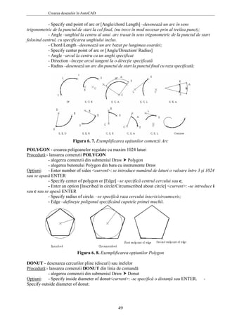 Crearea desenelor în AutoCAD
- Specify end point of arc or [Angle/chord Length] –desenează un arc în sens
trigonometric de la punctul de start la cel final, (nu trece în mod necesar prin al treilea punct);
- Angle –unghiul la centru al unui arc trasat în sens trigonometric de la punctul de start
folosind centrul, cu specificarea unghiului inclus.
- Chord Length –desenează un arc bazat pe lungimea coardei;
- Specify center point of arc or [Angle/Direction/ Radius]
- Angle –arcul la centru cu un unghi specificat
- Direction –începe arcul tangent la o direcţie specificată
- Radius –desenează un arc din punctul de start la punctul final cu raza specificată;
Figura 6. 7. Exemplificarea opţiunilor comenzii Arc
POLYGON - crearea poligoanelor regulate cu maxim 1024 laturi
Procedură:- lansarea comenzii POLYGON
- alegerea comenzii din submeniul Draw Polygon
- alegerea butonului Polygon din bara cu instrumente Draw
Opţiuni: - Enter number of sides <current>: se introduce numărul de laturi o valoare între 3 şi 1024
sau se apasă ENTER
- Specify center of polygon or [Edge] –se specifică centrul cercului sau e;
- Enter an option [Inscribed in circle/Circumscribed about circle] <current>: -se introduce i
sau c sau se apasă ENTER
- Specify radius of circle: –se specifică raza cercului înscris/circumscris;
- Edge –defineşte poligonul specificând capetele primei muchii.
Figura 6. 8. Exemplificarea opţiunilor Polygon
DONUT - desenarea cercurilor pline (discuri) sau inelelor
Procedură:- lansarea comenzii DONUT din linia de comandă
- alegerea comenzii din submeniul Draw Donut
Opţiuni: - Specify inside diameter of donut<current>: -se specifică o distanţă sau ENTER. -
Specify outside diameter of donut:
49
 