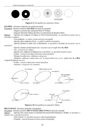 Tehnici de desenare în AutoCAD
a) Fill ON b) Fill OFF
Figura 6. 9. Exemplificarea opţiunilor Donut
ELLIPSE - desenarea elipselor sau arcelor de elipsă
Procedură:- lansarea comenzii ELLIPSE din linia de comandă
- alegerea comenzii din submeniul Draw Ellipse
- alegerea butonului Ellipse din bara cu instrumente de desenare Draw
Opţiuni: - Specify axis endpoint of ellipse or [Arc/Center/Isocircle]: -se specifică un punct sau se
introduce o opţiune;
- Axis endpoint –se indică prima axă prin extremităţi;
- Specify other endpoint of axis: -se indică cealaltă extremitate;
- Specify distance to other axis or [Rotation]: -se specifică o distanţă sau un punct, sau se
tastează r:
- Specify rotation around major axis: -un punct sau un unghi între 0 şi 89,4
- Arc –crează un arc eliptic.
- Specify axis endpoint of elliptical arc or [Center]: -se specifică un punct sau c
- Center –crează arcul eliptic folosind centrul specificat
- Distance to other axis –defineşte a doua axă
- Rotation –defineşte rotaţia unui cerc în jurul primei axe cu un unghi între 0 şi 89,4.
Unghiul 0 defineşte un cerc.
- Center –crează o elipsă prin centrul specificat
- Isocircle –crează un cerc izometric.
Figura 6. 10. Exemplificarea opţiunilor Ellipse
RECTANGLE- desenarea poliniilor rectangulare
Procedură:- lansarea comenzii RECTANGLE (RECTANG) la linia de comandă
Opţiuni: - Specify first corner point or [Chamfer/Elevation/Fillet/Thickness/ Width]: se introduce o
opţiune sau se specifică un punct
- First Cornert -se specifică un punct colţul dreptunghiului.
- Chamfer –setează distanţa de teşire pentru dreptunghi;
50
 