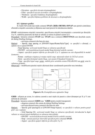 Crearea desenelor în AutoCAD
- Elevation –specifică elevaţia dreptunghiului;
- Fillet –specifică raza de racordare a dreptunghiului;
- Thickness –specifică înălţimea dreptunghiului;
- Width –specifică lăţimea poliliniei de desenare a dreptunghiului.
6.5. Ajutoare grafice
În AutoCAD există mai multe comenzi SNAP, GRID, ORTHO, OSNAP care permit controlarea
eficientă a mişcării cursorului şi obţinerea unei mari precizii la introducerea datelor.
SNAP- restricţionarea mişcării cursorului, specificarea mişcării incrementale a cursorului pe direcţiile
X şi Y, stabilirea punctului de bază al saltului şi rotirea în planul curent X,Y.
Procedură:- lansarea comenzii SNAP (sau `SNAP) sau a comenzii DSETTINGS care deschide caseta
de dialog Drafting Settings.
- activarea comenzii din bara de stare
Opţiuni: - Specify snap spacing or [ON/OFF/Aspect/Rotate/Style/Type] –se specifică o distanţă, o
opţiune sau se apasă ENTER
- Snap Spacing –activează modul Snap cu valoarea specificată
- ON/OFF –activează/dezactivează modul Snap folosind setările curente;
- Aspect –specifică spaţieri diferite pe direcţiile X şi Y; opţiunea nu este disponibilă în modul
Izometric;
- Rotate –stabileşte originea şi rotaţia reţelei snap măsurată relativ la UCS-ul curent;
- Style –specifică formatul reţelei Snap, care poate fi Standard/ Izometric;
- Type –specifică tipul snap: polar, stabilit prin variabila sistem POLARANG sau grid, setat la
valoarea gridului;
Observaţii: - modificarea pasului reţelei afectează doar coordonatele punctelor nou introduse.
Figura 6. 11. Exemplificarea opţiunilor Snap
GRID - afişarea pe ecran, în vederea curentă a unei reţele de puncte a căror distanţare pe X şi Y este
definită de utilizator
Procedură:- lansarea comenzii GRID (sau ` GRID pentru modul transparent)
- alegerea comenzii din caseta de dialog Drafting Settings.
- activarea/dezactivarea comenzii din bara de stare
Opţiuni: - Specify grid spacing(X) or [ON/OFF/Snap/Aspect] –se specifică o valoare pentru pasul
grid sau o opţiune
- Grid Spacing (X) –activează modul Snap cu valoarea specificată; introducând x după
valoare se setează pasul multiplicat cu valoarea intervalului;
- ON/OFF –activează/dezactivează modul Grid la setările curente;
- Snap –setează pasul pe intervalul specificat prin comanda SNAP;
- Aspect –specifică spaţieri diferite pe direcţiile X şi Y;
51
 