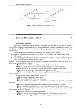 Crearea desenelor în AutoCAD
Figura 6. 15. Exemplificarea opţiunilor Dist
EEddiittaarreeaa oobbiieecctteelloorr îînn AAuuttooCCAADD 77
7. 1. Selectarea obiectelor
Modificarea obiectelor existente necesită un proces de selectare, vizualizare şi editare a
proprietăţilor obiectelor. Selectarea obiectelor controlează modul în care se crează un set selectat. Este
cerută de comenzile de editare ale unui obiect sau ale unui grup de obiecte, iar cererea sistemului este
Select object:.
Cursorul grafic este înlocuit printr-un selector. Selectarea obiectelor poate fi:
Selectare individuală –ca răspuns la Select object: se pot selecta unul sau mai multe obiect
individual ;
Selectarea grupurilor de obiecte (mulţimi de selecţie/set selectat) –ca răspuns la Select objects:
se pot selecta mai multe obiecte în acelaşi timp;
Opţiuni: - AUto -automatizează selecţia, selectează obiectele individual sau printr-o fereastră de tip
Box, Auto şi Add sunt selecţii implicite;
- Previous –permite folosirea setului precedent de obiecte selectate;
- Remove –şterge obiectele din setul curent de selecţie şi cere Remove objects;
- SIngle –selectează un singur obiect ales sau primul grup de obiecte dintr-un meniu;
- Undo -şterge cel mai recent obiect adăugat la selecţia curentă;
- Window -selectează obiectele incluse complet în fereastra definită de două puncte
diagonal opuse;
- Add -adaugă obiecte la setul curent de selecţie;
- ALL -selectează toate obiectele din desen;
- BOX -combină opţiunile Window şi Crossing;
- Crossing –similară opţiunii Window, dar selectează şi obiectele care intersectează marginile
fereastrei;
- CPolygon –similară opţiunii Crossing, poate crea un poligon cu oricâte vârfuri;
- Fence –similară opţiunii CPoligon, selectează obiectele intersectate de o linie frântă;
- Group –cere prin Enter group name: introducerea unui nume şi selectează toate obiectele
dintr-un grup specificat şi denumit;
- Last -alege ultimul obiect desenat sau inserat;
- Multiple –selectarea mai multor obiecte înainte de a le include în setul selectat;
- WPolygon –similar opţiunii Window, crează un poligon cu oricâte laturi.
55
 