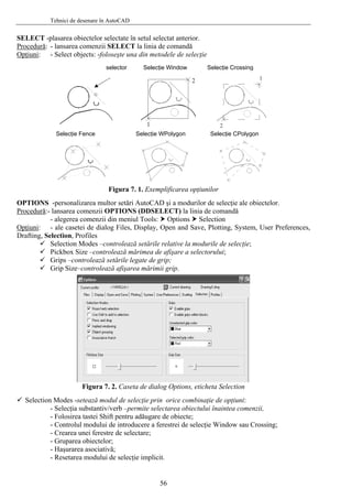 Tehnici de desenare în AutoCAD
SELECT -plasarea obiectelor selectate în setul selectat anterior.
Procedură: - lansarea comenzii SELECT la linia de comandă
Opţiuni: - Select objects: -foloseşte una din metodele de selecţie
selector Selecţie Window Selecţie Crossing
Selecţie WPolygonSelecţie Fence Selecţie CPolygon
Figura 7. 1. Exemplificarea opţiunilor
OPTIONS -personalizarea multor setări AutoCAD şi a modurilor de selecţie ale obiectelor.
Procedură:- lansarea comenzii OPTIONS (DDSELECT) la linia de comandă
- alegerea comenzii din meniul Tools: Options Selection
Opţiuni: - ale casetei de dialog Files, Display, Open and Save, Plotting, System, User Preferences,
Drafting, Selection, Profiles
Selection Modes –controlează setările relative la modurile de selecţie;
Pickbox Size –controlează mărimea de afişare a selectorului;
Grips –controlează setările legate de grip;
Grip Size–controlează afişarea mărimii grip.
Figura 7. 2. Caseta de dialog Options, eticheta Selection
Selection Modes -setează modul de selecţie prin orice combinaţie de opţiuni:
- Selecţia substantiv/verb –permite selectarea obiectului înaintea comenzii,
- Folosirea tastei Shift pentru adăugare de obiecte;
- Controlul modului de introducere a ferestrei de selecţie Window sau Crossing;
- Crearea unei ferestre de selectare;
- Gruparea obiectelor;
- Haşurarea asociativă;
- Resetarea modului de selecţie implicit.
56
 
