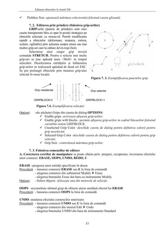 Editarea obiectelor în AutoCAD
Pickbox Size -ajustează mărimea selectorului folosind caseta glisantă;
7. 2. Editarea prin prindere (folosirea grip-urilor)
GRIP-urile (puncte de prindere) sunt mici
casete transparente bleu ce apar în poziţii strategice pe
obiectele selectate cu mouse-ul. Permit modificarea
rapidă a obiectelor (deformare, mutarea, rotirea,
scalare, oglindire) prin acţiunea asupra unuia sau mai
multor grip-uri care la editare devin roşii (hot).
Selectarea unui singur grip invocă
comanda STRETCH. Pentru a selecta mai multe
grip-uri se ţine apăsată tasta <Shift> în timpul
selectării. Deselectarea entităţilor şi înlăturarea
grip-urilor se realizează apăsând de două ori ESC.
Se pot prelungii obiectele prin mutarea grip-ului
selectat în noua locaţie.
GRIPBLOCK=0
Grip selectat
GRIPBLOCK=1
Grip neselectat
Figura 7. 3. Exemplificarea punctelor grip
Figura 7.4. Exemplificarea selecţiei
Opţiuni: -ale etichetei Grips din caseta de dialog OPTIONS:
Enable grips -activeaza afişarea grip-urilor;
Enable grips with blocks –permite afişarea grip-urilor in cadrul blocurilor folosind
variabila sistem GRIPBLOCK;
Unselected Grip Color -deschide caseta de dialog pentru definirea culorii pentru
grip neselectat;
Selected Grip Color -deschide caseta de dialog pentru definirea culorii pentru grip
selectat;
Grip Size –controlează mărimea grip-urilor.
7. 3. Folosirea comenzilor de editare
A. Corectarea erorilor de manipulare se poate obţine prin: ştergere, recuperare, inversarea efectului
unor comenzi: ERASE, OOPS, UNDO, REDO, U
ERASE -ştergerea unor entităţi specificate în desen
Procedură: - lansarea comenzii ERASE sau E la linia de comandă
- alegerea comenzii din submeniul Modify Erase
- alegerea butonului Erase din bara cu instrumente Modify
Opţiuni: - Select objects: -foloseşte una din metorele de selecţie.
OOPS -reconstituie ultimul grup de obiecte şterse anulând efectul lui ERASE
Procedură: - lansarea comenzii OOPS la linia de comandă
UNDO -anularea efectului comenzilor anterioare
Procedură: - lansarea comenzii UNDO sau U la linia de comandă
- alegerea comenzii din meniul Edit Undo
- alegerea butonului UNDO din bara de instrumente Standard
57
 