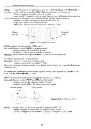 Tehnici de desenare în AutoCAD
Opţiuni: - Enter the number of operations to undo or [Auto/Control/Begin/End/ Mark/Back]: -se
introduce un număr pozitiv sau se apasă tasta ENTER pentru anularea unei singure operaţii;
- Number –anulează numărul specificat de operaţii;
- Auto -ON/OFF -anulează o selecţie menu (inserează un UNDO Begin la început şi un
UNDO End pentru a ieşi din menu) ca pe o singură comandă, reversibil printr-un singur u;
- Control -All/None/One –limitează sau dezactivează UNDO;
- Begin, End –grupează o secvenţă de operaţii;
- Mark, Back –plasează o marcă temporară în informaţia UNDO.
Obiecte
selectate
Obiectele
şterse
Figura 7. 5. Exemplificarea Erase
REDO -anulează efectul comenzilor UNDO sau U.
Procedură:- lansarea comenzii REDO la linia de comandă
- alegerea comenzii din meniul Edit Redo
- butonului REDO din bara de instrumente Standard
Observaţii:- anulează efectul unei singure UNDO sau U dacă se execută imediat după ele.
U -anulează efectul ultimei comenzi executate
Procedură: - lansarea comenzii U la linia de comandă
- alegerea comenzii din meniul Edit Undo
Observaţii: - se poate introduce u de câte ori se doreşte mergând înapoi pas cu pas până la începerea
sesiunii de lucru.
B. Modificările topologice se realizează prin: copiere, mutare, rotire, oglindire etc.: MOVE, COPY,
ROTATE, MIRROR, ARRAY, ALIGN
MOVE -mutarea obiectelor în orice direcţie păstrând orientarea sau mărimea
Procedură:- lansarea comenzii MOVE sau M la linia de comandă
- alegerea comenzii din submeniul Modify Move
- alegerea butonului Move din bara cu instrumente Modify
Obiectele selectate Obiectele mutate
Figura 7. 6. Exemplificarea Move
Opţiuni: - Select objects: -se selectează obiectele şi apoi se apasă ENTER;
-Specify base point or displacement: -se specifică punctul de bază (1)
-Specify second point of displacement: -se specifică un alt punct (2) sau ENTER.
58
 