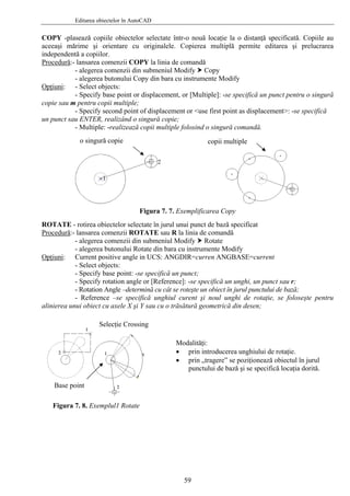Editarea obiectelor în AutoCAD
COPY -plasează copiile obiectelor selectate într-o nouă locaţie la o distanţă specificată. Copiile au
aceeaşi mărime şi orientare cu originalele. Copierea multiplă permite editarea şi prelucrarea
independentă a copiilor.
Procedură:- lansarea comenzii COPY la linia de comandă
- alegerea comenzii din submeniul Modify Copy
- alegerea butonului Copy din bara cu instrumente Modify
Opţiuni: - Select objects:
- Specify base point or displacement, or [Multiple]: -se specifică un punct pentru o singură
copie sau m pentru copii multiple;
- Specify second point of displacement or <use first point as displacement>: -se specifică
un punct sau ENTER, realizând o singură copie;
- Multiple: -realizează copii multiple folosind o singură comandă.
o singură copie copii multiple
Figura 7. 7. Exemplificarea Copy
ROTATE - rotirea obiectelor selectate în jurul unui punct de bază specificat
Procedură:- lansarea comenzii ROTATE sau R la linia de comandă
- alegerea comenzii din submeniul Modify Rotate
- alegerea butonului Rotate din bara cu instrumente Modify
Opţiuni: Current positive angle in UCS: ANGDIR=curren ANGBASE=current
- Select objects:
- Specify base point: -se specifică un punct;
- Specify rotation angle or [Reference]: -se specifică un unghi, un punct sau r;
- Rotation Angle –determină cu cât se roteşte un obiect în jurul punctului de bază;
- Reference –se specifică unghiul curent şi noul unghi de rotaţie, se foloseşte pentru
alinierea unui obiect cu axele X şi Y sau cu o trăsătură geometrică din desen;
Selecţie Crossing
Modalităţi:
• prin introducerea unghiului de rotaţie.
• prin „tragere” se poziţionează obiectul în jurul
punctului de bază şi se specifică locaţia dorită.
Base point
Figura 7. 8. Exemplul1 Rotate
59
 