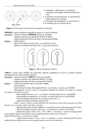 Tehnici de desenare în AutoCAD
Figura 7. 9. Exemplul 2 Rotate folosind unghiul de referinţă:
Base point
1. se introduce r (Reference) şi se defineşte
referinţa şi noul unghi selectând obiectele de
rotit.
2. se introduce int (Intersection), se selectează (2)
pentru unghiul de referinţă.
3. se introduce qua (Quadrant), se selectează (3).
4. se introduce int şi se selectează (4).
MIRROR -crearea imaginilor oglindite în raport cu o axă de referinţă
Procedură: - lansarea comenzii MIRROR la linia de comandă
- alegerea comenzii din submeniul Modify Mirror
- alegerea butonului Mirror din bara cu instrumente Modify
Opţiuni: - Select objects:
- Specify first point of mirror line: -se specifică un punct;
- Specify second point of mirror line: -se specifică un punct;
Figura 7. 10. Exemplificarea Mirror
ARRAY -crează copii multiple ale obiectelor selectate aranjându-le pe linii şi coloane (matrice
rectangulară) sau circular (matrice polară)
Procedură: - lansarea comenzii ARRAY la linia de comandă
- alegerea comenzii din submeniul Modify: Array
- alegerea butonului din bara cu instrumente Modify
Opţiuni: - la linia de comandă, dacă se introduce -array:
- Select objects:
- Enter the type of array [Rectangular/Polar]: -se introduce o opţiune sau ENTER;
- Rectangular -crează o matrice rectangulară definită de numărul de rânduri şi coloane
ale copiilor obiectelor selectate;
- Enter number of rows (---)<1>: -se introduce un număr diferit de zero sau ENTER;
- Enter number of columns (|||): -se introduce un număr diferit de zero sau ENTER;
- Enter the distance between rows or specify unit cell (---):
- Specify the distance between columns (|||):
- Polar -crează o matrice polară definită prin specificarea unui centru sau punct de bază
faţă de care se execută copiile obiectelor selectate;
- Specify center point of array or [Base]: -se specifică un punct sau b pentru punctul de bază;
- Enter the number of items in the array: -se introduce un număr sau ENTER;
- Specify the angle to fill (+=ccw, -=cw) <360>: -se introduce o valoare întreagă pozitivă
pentru unghiul măsurat trigonometric sau una negativă pentru sensul orar de măsurare; -
Angle between items: -se specifică un unghi;
- Angle between items (+=ccw, -=cw): -se introduce o valoare întreagă pozitivă pentru
unghiul măsurat trigonometric sau una negativă pentru sensul orar de măsurare;
60
 