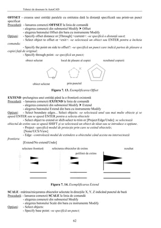 Tehnici de desenare în AutoCAD
OFFSET - crearea unei entităţi paralele cu entitatea dată la distanţă specificată sau printr-un punct
specificat
Procedură: - lansarea comenzii OFFSET la linia de comandă
- alegerea comenzii din submeniul Modify Offset
- alegerea butonului Offset din bara cu instrumente Modify
Opţiuni: - Specify offset distance or [Through] <current>: -se specifică o distanţă sau t;
- Select object to offset or <exit>: -se selectează un obiect sau ENTER pentru a încheia
comanda;
- Specify the point on side to offset?: -se specifică un punct care indică partea de plasare a
copiei faţă de original;
- Specify through point: -se specifică un punct;
rezultatul copieriiobiect selectat
obiect selectat prin punctul
locul de plasare al copiei
Figura 7. 13. Exemplificarea Offset
EXTEND -prelungirea unei entităţi până la o frontieră existentă
Procedură: - lansarea comenzii EXTEND la linia de comandă
- alegerea comenzii din submeniul Modify Extend
- alegerea butonului Extend din bara cu instrumente Modify
Opţiuni: - Select boundary edges... Select objects: -se selectează unul sau mai multe obiecte şi se
apasă ENTER sau se apasă ENTER pentru a selecta obiectele
- Select object to extend or shift-select to trim or [Project/Edge/Undo]: se selectează
obiectul de extins sau se apasă SHIFT şi se selectează un obiect de tăiat sau se introduce o opţiune.
- Project –specifică modul de proiecţie prin care se extind obiectele;
[None/UCS/View]
- Edge –controlează modul de extindere a obiectului când acesta nu intersectează
frontiera:
[Extend/No extend/Undo]
selectare frontieră selectarea obiectelor de extins
polilinii de extins
rezultat
Figura 7. 14. Exemplificarea Extend
SCALE –mărirea/micşorarea obiectelor selectate în direcţiile X, Y, Z indicând punctul de bază
Procedură: - lansarea comenzii SCALE la linia de comandă
- alegerea comenzii din submeniul Modify
- alegerea butonului Scale din bara cu instrumente Modify
Opţiuni: - Select objects:
- Specify base point: -se specifică un punct;
62
 