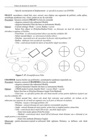 Tehnici de desenare în AutoCAD
- Specify second point of displacement –se specifică un punct sau ENTER.
FILLET -racordarea a două linii, arce, cercuri, arce eliptice sau segmente de polilinii, curbe spline,
semidrepte ajutătoare (ray, xline), printr-un arc de rază dată
Procedură:- lansarea comenzii FILLET la linia de comandă
- alegerea comenzii din submeniul Modify
- alegerea butonului Fillet din bara cu instrumente Modify
pţiuniO :
foloseşte un mod de selecţie sau se
ctează primul obiect sau muchia solidului 3D;
al poliliniei 2D
r după racordare;
iilor sau poliliniilor, semidreptelor ajutătoare neparalele etc.
- Current settings: Mode = curent, Radius =curent
Select first object or [Polyline/Radius/Trim]: -se
introduce o opţiune a Polyline;
- First Point –se sele
- Select second object: -se selectează al doilea obiect;
- Polyline –inserează arce de racordare la fiecare vârf
- Radius –defineşte raza arcului de racordare;
- Trim –controlează modul de tăiere al muchiilo
Figura 7. 17. Exemplificarea Fillet
CHAMFER -teşirea lin
Procedură:- lansarea comenzii CHAMFER la linia de comandă
- alegerea comenzii din submeniul Modify
- alegerea butonului Chamfer din bara cu instrumente Modify
pţiuniO :
pentru definirea teşiturii sau
econd line: -dacă cele două linii selectate sunt polilinii, ele trebuie să fie
extremităţile muchiei;
a doua linie:
foloseşte două distanţe sau o distanţă şi un
thode [Distance/Angle]:
bservaţii
- (TRIM mode) Current chamfer Dist1 =curent, Dist2 = curent
Select first line or [Polyline/Distance/Angle/Trim/Method]:
- First Line –se specifică prima din cele două muchii cerute
muchia solidului 3D;
- Select s
adiacente sau separate de cel mult un segment care va fi şters şi înlocuit cu teşitura;
- Polyline –teşeşte o întreagă polilinie 2D;
- Distance –setează distanţa de teşire faţă de
- Angle –setează distanţa de teşire pentru prima linie şi unghiul pentru
- Trim –controlează dacă AutoCAD-ul taie muchiile după teşire:
- Enter trim mode option [Trim/No trim]:
- Method –controlează dacă AutoCAD-ul
unghi pentru a crea teşitura:
- Enter trim me
O : i opţiunea Distance, se definesc cele două- pentru desenarea teşiturii se utilizează întâ
distanţe.
64
 