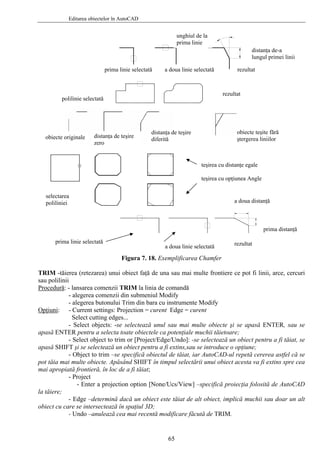 Editarea obiectelor în AutoCAD
unghiul de la
prima linie
distanţa de-a
lungul primei linii
Figura 7. 18. Exemplificarea Chamfer
RIM -tăierea (retezarea) unui obiect fa ce pot fi linii, arce, cercuriT ţă de una sau mai multe frontiere
sau polilinii
Procedură: - lansarea comenzii TRIM la linia de comandă
mente Modify
pţiuni
- alegerea comenzii din submeniul Modify
- alegerea butonului Trim din bara cu instru
O :
ctează unul sau mai multe obiecte şi se apasă ENTER, sau se
asă ENT
rerea astfel că se
ot tăia ma
specifică proiecţia folosită de AutoCAD
tăiere;
dge –determină dacă un obiect este tăiat de alt obiect, implică muchii sau doar un alt
biect cu ca
TRIM
- Current settings: Projection = curent Edge = curent
Select cutting edges...
- Select objects: -se sele
ap ER pentru a selecta toate obiectele ca potenţiale muchii tăietoare;
- Select object to trim or [Project/Edge/Undo]: -se selectează un obiect pentru a fi tăiat, se
apasă SHIFT şi se selectează un obiect pentru a fi extins,sau se introduce o opţiune;
- Object to trim –se specifică obiectul de tăiat, iar AutoCAD-ul repetă ce
p i multe obiecte. Apăsând SHIFT în timpul selectării unui obiect acesta va fi extins spre cea
mai apropiată frontieră, în loc de a fi tăiat;
- Project
a projection option [None/Ucs/View] –- Enter
la
- E
o re se intersectează în spaţiul 3D;
- Undo –anulează cea mai recentă modificare făcută de .
prima linie selectată a doua linie selectată rezultat
polilinie selectată
rezultat
obiecte originale
obiecte teşite fără
ştergerea liniilor
distanţa de teşire
diferită
distanţa de teşire
zero
teşirea cu distanţe egale
teşirea cu opţiunea Angle
selectarea
poliliniei a doua distanţă
prima distanţă
prima linie selectată rezultata doua linie selectată
65
 