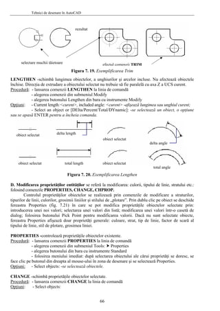 Tehnici de desenare în AutoCAD
Figura 7. 19. Exemplificarea Trim
obiectelor, a un hiurilor şi arcelorLENGTHEN -schimbă lungimea incluse. Nu afectează obiecteleg
închise. Direcţia de extrudare a obiectului selectat nu trebuie să fie paralelă cu axa Z a UCS curent.
Procedură: - lansarea comenzii LENGTHEN la linia de comandă
- alegerea comenzii din submeniul Modify
- alegerea butonului Lengthen din bara cu instrumente Modify
pţiuniO : gimea sau unghiul curent;
u se apas
D. Modificarea proprietăţilor entit , tipului de linie, stratului etc.:
in comenzile de modificare a straturilor,
tipurilo
- Current length:<curent>, included angle: <curent> -afişează lun
- Select an object or [DElta/Percent/Total/DYnamic]: -se selectează un obiect, o opţiune
sa ă ENTER pentru a încheia comanda.
Figura 7. 20. Exemplificarea Lengthen
ăţilor se referă modificarea: culoriila
folosind comenzile PROPERTIES, CHANGE, CHPROP.
Controlul proprietăţilor obiectelor se realizează pr
r de linii, culorilor, grosimii liniilor şi stilului de „plotare”. Prin dublu clic pe obiect se deschide
fereastra Properties (fig. 7.21) în care se pot modifica proprietăţile obiectelor selectate prin:
introducerea unei noi valori; selectarea unei valori din listă; modificarea unei valori într-o casetă de
dialog; folosirea butonului Pick Point pentru modificarea valorii. Dacă nu sunt selectate obiecte,
fereastra Properties afişează doar proprietăţi generale: culoare, strat, tip de linie, factor de scară al
tipului de linie, stil de plotare, grosimea liniei.
ROPERTIES -controlează proprietăţile obiectelor existente.P
Procedură: - lansarea comenzii PROPERTIES la linia de comandă
ui ale cărui proprietăţi se doresc, se
ce clic pe
- alegerea comenzii din submeniul Tools: Properties
- alegerea butonului din bara cu instrumente Standard
- folosirea meniului imediat: după selectarea obiectul
fa butonul din dreapta al mouse-ului în zona de desenare şi se selectează Properties.
Opţiuni: - Select objects: -se selectează obiectele.
CHANGE -schimbă proprietăţile obiectelor selectate.
Procedură: - lansarea comenzii CHANGE la linia de c
Opţiuni
omandă
: - Select objects:
obiect selectat
obiect selectat
delta length
delta angle
total angle
obiect selectat
total length obiect selectat
selectare muchii tăietoare
rezultat
TRIMefectul comenzii
66
 