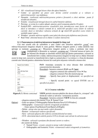 Tehnici de editare
All –vizualizează întregul desen chiar din afara limitelor;
Center –se specifică un punct care devine centrul ecranului şi o valoare a
măririi/micşorării sau înălţimea;
Dynamic –realizează mărirea/micşorarea printr-o fereastră a cărei mărime poate fi
modificată dinamic;
Extents –vizualizează întregul desen în cadrul limitelor definite;
Previous –se revine la o vedere afişată anterior, pot fi restaurate până la 10 vederi;
Scale(X/XP) –mărirea/micşorarea vizualizării prin introducerea unui factor de scară:
dacă se introduce o valoare urmată de x, AutoCAD specifică scara relativ la vederea
curentă; dacă se introduce valoarea urmată de xp AutoCAD specifică scara relativ la
unităţile paper space;
Window –permite mărirea rapidă a unei părţi din desen prin definirea unei ferestre.
Real Time –folosind mouse-ul se obţine o scalare interactivă.
8. 2. Panoramarea şi mărirea/micşorarea imaginii în timp real
Cea mai uzuală cale de schimbare a unei vederi este folosirea opţiunilor „zoom” care
măresc/micşorează imaginea afişată în zona grafică. Mărirea imaginii pentru a vedea detaliile mai
aproape se numeşte „zooming in”. Micşorarea imaginii pentru a vedea o porţiune mai mare
(îndepărtată) a desenului se numeşte „zooming out”. Folosind mouse-ul (prin clic
pe butonul din dreapta se deschide meniul pop-up) pentru panoramare, cursorul se
transformă într-o mână, mărirea/micşorarea imaginii în timp real se obţine folosind
zoom în timp real, cursorul se transformă într-o lupă cu semnul plus (+) şi minus (-). Zona de desenare
curentă este folosită pentru a determina factorul de scară prin mişcarea verticală a mouse-ului.
Figura 8. 3. Meniu contextual
PAN -translaţia ecranului în orice direcţie fără schimbarea
caracteristicilor desenului
Procedură:- lansarea comenzii PAN sau P ('pan)
- alegerea comenzii din submeniul View Pan
- alegerea comenzii Pan din meniul pop-up
Opţiuni: - Specify base point or displacement: -se specifică un
punct;
- Specify second point: -se apasă ENTER sau se
specifică un punct;
8. 3. Crearea vederilor
VIEW permite stocarea părţilor din desen afişate în „viewport” sub
formă de vederi şi salvarea / restaurarea acestora
Procedură:- lansarea comenzii VIEW la linia de comandă
- alegerea comenzii din meniul View Named View
Opţiuni: - Enter an option [?/Orthographic/Delete/Restore/Save/UCS/Window]
- Orthographic –restaurează vederile ortogonale predefinite:
- Enter option [Top/Bottom/Front/Back/Left/Right];
- Delete –şterge una sau mai multe vederi denumite;
- Restore –restaurează vederea specificată;
- Save –salvează afişarea din vederea curentă folosind un nume;
- UCS –determină dacă setările pentru UCS şi elevaţie sunt salvate la salvarea unei
vederi;
- Window –salvează o porţiune din desenul curent ca vedere;
-ale casetei de dialog:
Named Views –crează, setează şi şterge vederi denumite;
Orthographic and Isometric Views –restaurează vederi ortogonale şi izometrice.
69
 