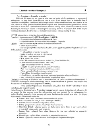 CCrreeaarreeaa oobbiieecctteelloorr ccoommpplleexxee 99
9.1. Organizarea desenelor pe straturi
Obiectele din desen se pot plasa pe unul sau mai multe nivele considerate ca suprapuneri
transparente. Un strat poate grupa obiectele care se referă la un anumit aspect al desenului. Pot fi
controlate în mod global: vizibilitatea obiectelor pe straturi; culoarea asociată tuturor obiectelor de pe un
strat; tipurile de linii şi grosimile asociate obiectelor pe un strat; tipărirea obiectelor; posibilitatea editării
obiectelor de pe un strat. Toate straturile dintr-un desen au aceleaşi limite, sistem de coordonate, factor
de zoom; un punct de pe un strat se aliniază precis cu acelaşi punct de pe orice alt strat. Pot fi afişate
combinaţii de straturi. Fiecărui strat i se poate atribui un nume, o culoare şi un tip de linie.
LAYER -administrarea straturilor şi proprietăţilor acestora.
Procedură:- lansarea comenzii LAYER sau LA (sau ’LAYER)
- alegerea comenzii din submeniul Format Layer
- alegerea butonului din bara cu instrumente Object Properties
Opţiuni: -dacă se tastează –layer cererile în linia de comandă sunt:
Current layer: <curent>
Enter an option [?/Make/Set/New/ON/OFF/Color/Ltype/LWeight/Plot/PStyle/Freeze/Thaw
/LOck/Unlock/stAte]:
- ? –afişează lista straturilor existente;
- Make –crează un nou strat şi-l face curent;
- Set –face curent un strat existent;
- New -crează noi straturi;
- ON/OFF –activează/dezactivează un strat şi-l face vizibil/invizibil;
- Color –setează culoarea asociată unui strat;
- Ltype –setează tipul de linie al stratului,
- Lweight –modifică grosimea liniei asociate stratului;
- Plot –controlează dacă straturile vizibile sunt plotate;
- Pstyle –setează stilul de plotare asociat unui strat;
- Freeze/Thaw -îngheaţă/dezgheaţă straturi;
- LOck/Unlock: –încuie/descuie stratul prevenind/permiţând editarea obiectelor;
- State –salvează şi restaurează statutul şi proprietăţile setate;
Observaţii: - când încep un desen nou AutoCAD crează un strat “0” căruia i se atribuie automat culoarea 7
(white/black în funcţie de culoarea fondului) şi tipul de linie CONTINUOUS, grosimea liniei implicit este
de 0,01 inch sau 0,25 mm şi stilul de plotare NORMAL;
- stratul cotării Defpoints este de asemenea unic, chiar dacă este OFF obiectele de pe el
sunt afişate, dar nu pot fi tipărite;
Opţiunile casetei de dialog Layer Properties Manager permit crearea stratului curent, adăugarea de
noi straturi la lista numelor straturilor, redenumirea unui strat existent. Se pot activa/dezactiva,
îngheţa/dezgheţa straturile global sau prin viewport, încuia/descuia straturi, seta stiluri de plotare
pentru straturi, filtra numele straturilor.
Named Layer Filters –determină care straturi vor fi afişate;
New –crează un nou strat pe care-l denumeşte LAYER1;
Current –setează stratul selectat şi-l face curent;
Delete –şterge stratul selectat din definiţia fişierului desen;
Shaw/Hide Details –afişează caseta de dialog Save Layer State în care sunt salvate
proprietăţile setate pentru toate straturile;
Restore State –afişează Layer State Manager în care sunt administrate statuturile
straturilor;
List of Layers –afişează lista straturilor şi proprietăţile acestora;
Details –afişează o extensie a casetei de dialog Layer Properties Manager;
71
 