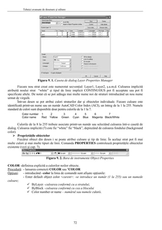 Tehnici avansate de desenare şi editare
Figura 9. 1. Caseta de dialog Layer Properties Manager
Fiecare nou strat creat este numerotat secvenţial: Layer1, Layer2, ş.a.m.d. Culoarea implicită
atribuită noului strat “white” şi tipul de linie implicit CONTINUOUS pot fi acceptate sau pot fi
specificate altele. De notat că se pot adăuga mai multe nume noi de straturi introducând un nou nume
urmat de virgulă.
Într-un desen se pot atribui culori straturilor dar şi obiectelor individuale. Fiecare culoare este
identificată printr-un nume sau un număr AutoCAD Color Index (ACI), un întreg de la 1 la 255. Numele
standard de culori sunt disponibile doar pentru culorile de la 1 la 7.
Color number 1 2 3 4 5 6 7
Color name Red Yellow Green Cyan Blue Magenta Black/White
Culorile de la 8 la 255 trebuie asociate printr-un număr sau selectând culoarea într-o casetă de
dialog. Culoarea implicită (7) este fie “white” fie “black”, depinzând de culoarea fondului (background
color).
Proprietăţile obiectelor
Fiecărui obiect din desen i se poate atribui culoare şi tip de linie. În acelaşi strat pot fi mai
multe culori şi mai multe tipuri de linii. Comanda PROPERTIES controlează proprietăţile obiectelor
existente (vezi şi cap. 7).
Figura 9. 2. Bara de instrumente Object Properties
COLOR -definirea explicită a culorilor noilor obiecte.
Procedură: - lansarea comenzii COLOR sau ’COLOR
Opţiuni: - introducând –color la linia de comandă sunt afişate opţiunile:
- Enter default object color <curent>: -se introduce un număr (1 la 255) sau un numede
culoare;
ByLayer –culoarea conformă cu a stratului;
ByBlock –culoarea conformă cu cea a blocului
Color number or name – numărul sau numele culorii.
72
 