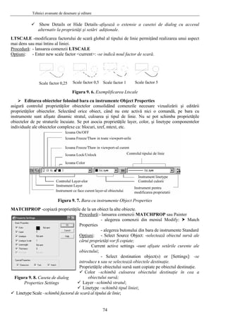 Tehnici avansate de desenare şi editare
Show Details or Hide Details–afişează o extensie a casetei de dialog cu accesul
alternativ la proprietăţi şi setări adiţionale.
LTSCALE -modificarea factorului de scară global al tipului de linie permiţând realizarea unui aspect
mai dens sau mai întins al liniei.
Procedură: - lansarea comenzii LTSCALE
Opţiuni: - Enter new scale factor <current>: -se indică noul factor de scară.
Scale factor 0,25 Scale factor 5Scale factor 0,5 Scale factor 1
Figura 9. 6. Exemplificarea Ltscale
Editarea obiectelor folosind bara cu instrumente Object Properties
asigură controlul proprietăţilor obiectelor consolidând comenzile necesare vizualizării şi editării
proprietăţilor obiectelor. Selectând orice obiect, când nu este activă nici o comandă, pe bara cu
instrumente sunt afişate dinamic stratul, culoarea şi tipul de linie. Nu se pot schimba proprietăţile
obiectelor de pe straturile încuiate. Se pot asocia proprietăţile layer, color, şi linetype componentelor
individuale ale obiectelor complexe ca: blocuri, xref, mtext, etc.
Icoana On/OFF
Icoana Freeze/Thaw in toate viewport-urile
Icoana Freeze/Thaw in viewport-ul curent
Icoana Lock/Unlock
Icoana Color
Controlul tipului de linie
Controlul Layer-elor
Instrument Layer
Instrument ce face curent layer-ul obiectului
Instrument linetype
Controlul culorii
Instrument pentru
modificarea proprietatii
Figura 9. 7. Bara cu instrumente Object Properties
MATCHPROP -copiază proprietăţile de la un obiect la alte obiecte.
Procedură:- lansarea comenzii MATCHPROP sau Painter
- alegerea comenzii din meniul Modify: Match
Properties
- alegerea butonului din bara de instrumente Standard
Opţiuni: - Select Source Object: -selectează obiectul sursă ale
cărui proprietăţi vor fi copiate;
Current active settings -sunt afişate setările curente ale
obiectului;
- Select destination object(s) or [Settings]: -se
introduce s sau se selectează obiectele destinaţie.
Proprietăţile obiectului sursă sunt copiate pe obiectul destinaţie.
Color –schimbă culoarea obiectului destinaţie în cea a
obiectului sursă;
Layer –schimbă stratul;
Linetype –schimbă tipul liniei;
Linetype Scale –schimbă factorul de scară al tipului de linie;
Figura 9. 8. Caseta de dialog
Properties Settings
74
 