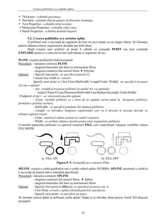 Crearea poliliniilor şi a curbelor spline
75
Thickness –schimbă grosimea;
Plot Style –schimbă stilul de plotare al obiectelor destinaţie;
Text Properties –schimbă stilul textului;
Dimension Properties –schimbă stilul cotei;
Hatch Properties –schimbă modelul haşurii.
9.2. Crearea poliliniilor şi a curbelor spline
O polilinie este o secvenţă de segmente de linii ori arce tratate ca un singur object. Se foloseşte
pentru editarea tuturor segmentelor deodată sau individual.
După crearea unei polilinii ea poate fi editată cu comanda PEDIT sau prin comanda
EXPLODE pentru a o converti la linii individuale şi segmente de arc.
PLINE -crearea poliliniilor bidimensionale
Procedură: - lansarea comenzii PLINE
- alegerea butonului din bara cu instrumente Draw
- alegerea comenzii din meniul Draw Polyline
Opţiuni: - Specify start point: -se specifică punctul (1)
Current line-width is <curent>
Specify next poinr or [Arc/Close/Halfwidth/ Length/Undo/ Width]: -se specifică un punct
(2) sau o opţiune
- Arc –modifică trasarea poliliniei în modul Arc cu opţiunile:
Angle/CEnter/CLose/Direction/Halfwidth/Line/Radius/Secondpt./Undo/Width/
<Endpoint of arc>: -se selectează una din opţiuni;
- Close –închide polilinia cu o linie de la capătul curent până la începutul poliliniei,
formând o polilinie închisă;
- Halfwidth –se specifică jumătate din lăţimea poliliniei;
- Length –se introduce lungimea segmentului care va fi desenat în aceeaşi direcţie cu
ultimul segment trasat;
- Undo –anulează ultima acţiune în cadrul comenzii;
- Width –se atribuie lăţimea dorită pentru toate segmentele poliliniei.
Controlul aspectului poliliniei cu ajutorul comenzii FILL care controlează valoarea variabilei sistem
FILLMODE.
a) FILL ON b) FILL OFF
Figura 9. 9. Exemplificare comenzii Pline
SPLINE -crează o curbă quadratică sau o curbă cubică spline (NURBS). SPLINE ajustează o curbă la
o secvenţă de puncte într-o toleranţă specificată.
Procedură:- lansarea comenzii SPLINE
- alegerea comenzii din meniul Draw: Spline
- alegerea butonului din bara cu instrumente Draw
Opţiuni: - Specify first point or [Object] -se specifică un punct sau o
- First Point -crează o spline folosind punctele specificate.
- Specify next point: -se specifică un punct
Se introduc puncte până se defineşte curba spline. După ce se introduc două puncte AutoCAD afişează
promptul:
 
