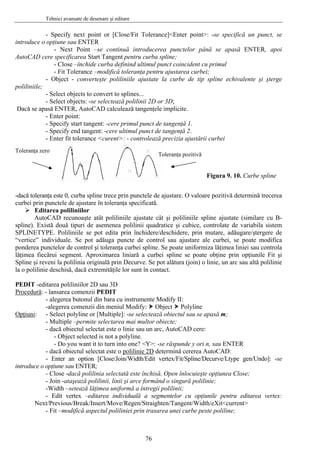 Tehnici avansate de desenare şi editare
- Specify next point or [Close/Fit Tolerance]<Enter point>: -se specifică un punct, se
introduce o opţiune sau ENTER
- Next Point –se continuă introducerea punctelor până se apasă ENTER, apoi
AutoCAD cere specificarea Start Tangent pentru curba spline;
- Close –închide curba definind ultimul punct coincident cu primul
- Fit Tolerance –modifică toleranţa pentru ajustarea curbei;
- Object - converteşte poliliniile ajustate la curbe de tip spline echivalente şi şterge
poliliniile;
- Select objects to convert to splines...
- Select objects: -se selectează polilinii 2D or 3D;
Dacă se apasă ENTER, AutoCAD calculează tangenţele implicite.
- Enter point:
- Specify start tangent: -cere primul punct de tangenţă 1.
- Specify end tangent: -cere ultimul punct de tangenţă 2.
- Enter fit tolerance <curent>: - controlează precizia ajustării curbei
Toleranţa pozitivă
Toleranţa zero
Figura 9. 10. Curbe spline
-dacă toleranţa este 0, curba spline trece prin punctele de ajustare. O valoare pozitivă determină trecerea
curbei prin punctele de ajustare în toleranţa specificată.
Editarea poliliniilor
AutoCAD recunoaşte atât poliliniile ajustate cât şi poliliniile spline ajustate (similare cu B-
spline). Există două tipuri de asemenea polilinii quadratice şi cubice, controlate de variabila sistem
SPLINETYPE. Poliliniile se pot edita prin închidere/deschidere, prin mutare, adăugare/ştergere de
“vertice” individuale. Se pot adăuga puncte de control sau ajustare ale curbei, se poate modifica
ponderea punctelor de control şi toleranţa curbei spline. Se poate uniformiza lăţimea liniei sau controla
lăţimea fiecărui segment. Aproximarea liniară a curbei spline se poate obţine prin opţiunile Fit şi
Spline şi reveni la polilinia originală prin Decurve. Se pot alătura (join) o linie, un arc sau altă polilinie
la o polilinie deschisă, dacă extremităţile lor sunt în contact.
PEDIT -editarea poliliniilor 2D sau 3D
Procedură: - lansarea comenzii PEDIT
- alegerea butonul din bara cu instrumente Modify II:
-alegerea comenzii din meniul Modify: Object Polyline
Opţiuni: - Select polyline or [Multiple]: -se selectează obiectul sau se apasă m;
- Multiple –permite selectarea mai multor obiecte;
- dacă obiectul selectat este o linie sau un arc, AutoCAD cere:
- Object selected is not a polyline.
- Do you want it to turn into one? <Y>: -se răspunde y ori n, sau ENTER
- dacă obiectul selectat este o polilinie 2D determină cererea AutoCAD:
- Enter an option [Close/Join/Width/Edit vertex/Fit/Spline/Decurve/Ltype gen/Undo]: -se
introduce o opţiune sau ENTER;
- Close -dacă polilinia selectată este închisă, Open înlocuieşte opţiunea Close;
- Join -ataşează polilinii, linii şi arce formând o singură polilinie;
-Width –setează lăţimea uniformă a întregii polilinii;
- Edit vertex –editarea individuală a segmentelor cu opţiunile pentru editarea vertex:
Next/Previous/Break/Insert/Move/Regen/Straighten/Tangent/Width/eXit<current>
- Fit –modifică aspectul poliliniei prin trasarea unei curbe peste poliline;
76
 