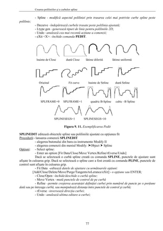 Crearea poliliniilor şi a curbelor spline
77
- Spline - modifică aspectul poliliniei prin trasarea celei mai potrivite curbe spline peste
polilinie;
- Decurve –îndepărtează curbele trasate peste polilinia ajustată;
- Ltype gen –generează tipuri de linie pentru poliliniile 2D;
- Undo –anulează cea mai recentă acţiune a comenzii;
- eXit <X>: -închide comanda PEDIT.
înainte de Close după Close lăţime diferită lăţime uniformă
Original Fit curve înainte de Spline după Spline
SPLFRAME=0 SPLFRAME=1 quadric B-Spline cubic –B Spline
SPLINESEGS=1 SPLINESEGS=10
Figura 9. 11. Exemplificarea Pedit
SPLINEDIT editează obiectele spline sau poliliniile ajustate cu opţiunea fit
Procedură:- lansarea comenzii SPLINEDIT
- alegerea butonului din bara cu instrumente Modify II
- alegerea comenzii din meniul Modify: Object Spline
Opţiuni: - Select spline:
- Enter an option [Fit Data/Close/Move Vertex/Refine/rEverse/Undo]
Dacă se selectează o curbă spline creată cu comanda SPLINE, punctele de ajustare sunt
afişate în culoarea grip. Dacă se selectează o spline care a fost creată cu comanda PLINE, punctele de
control sunt afişate în culoarea grip.
- Fit Data -editează datele de ajustare cu următoarele opţiuni:
[Add/Close/Delete/Move/Purge/Tangents/toLerance/eXit]:- o opţiune sau ENTER;
- Close/Open –închide/deschide o curbă spline;
- Move Vertex –mută punctele de control de pe curbă
- Refine –permite creşterea acurateţei definiţiei curbei prin numărul de puncte pe o porţiune
dată sau pe întreaga curbă, sau manipulează distanţa între punctele de control şi curbă;
- rEverse –inversează direcţia curbei;
- Undo –anulează ultima editare a curbei;
 
