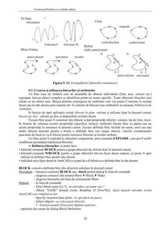 Crearea poliliniilor şi a curbelor spline
79
Fit Data
-toLerance
Toleranţa 0 Toleranţa 50
Close
curbă deschisă curbă închisă
tangenţă
Refine
-Add control pointMove Vertex
punct selectat noul punct rezultat
punct selectat noul punct
Figura 9. 13. Exemplificări Splinedit (continuare)
9.3. Crearea şi utilizarea blocurilor şi atributelor
Un bloc (sau un simbol) este un ansamblu de obiecte individuale (linii, arce, cercuri etc.)
regrupate într-un obiect complex şi identificat printr-un nume specific. Toate obiectele blocului sunt
tratate ca un obiect unic. Blocul permite conceperea de simboluri care vor putea fi inserate în acelaşi
desen sau în alte desene prin numele lor. O colecţie de blocuri (sau simboluri) se numeşte bibliotecă de
simboluri.
În funcţie de tipul aplicaţiei există: blocuri în plan –salvate şi utilizate doar în desenul curent;
blocuri pe disc –salvate pe disc şi disponibile oricărui desen.
Fiecare bloc poate fi constituit din obiecte având proprietăţi diferite: culoare, tip de linie, layer.
În funcţie de valoarea acestor proprietăţi (specifică, bylayer, byblock) fiecare bloc va păstra sau nu
aceste proprietăţi la inserarea în desenul curent. Fiecare definiţie bloc include un nume, unul sau mai
multe obiecte asociate pentru a forma o definiţie bloc (un singur obiect), valorile coordonatelor
punctului de bază ce va fi folosit pentru inserarea blocului şi oricâte atribute.
Un bloc poate fi explodat în obiectele componente, prin comanda EXPLODE, care pot fi astfel
modificate permiţând redefinirea blocului.
Definirea blocurilor se poate face:
• folosind comanda BLOCK pentru a grupa obiectele de utilizat doar în desenul curent;
• folosind comanda WBLOCK pentru a grupa obiectele într-un fişier desen separat, ce poate fi apoi
utilizat ca definiţie bloc pentru alte desene.
• realizând orice fişier desen în AutoCAD cu scopul de a fi folosit ca o definiţie bloc în alte desene.
BLOCK -crează o definiţie bloc din obiectele selectate în desenul curent
Procedură: - lansarea comenzii BLOCK sau –block pentru dialog la linia de comandă
- alegerea comenzii din meniul Draw Block Make
- alegerea butonului din bara de instrumente Draw
Opţiuni: - la linia de comandă:
- Enter block name [or ?]: -se introduce un nume sau ?
- Block "NAME" already exists. Redefine it? [Yes/No]: -dacă numele introdus există
AutoCAD cere redefinirea lui;
- Specify insertion base point: -se specifică un punct;
- Select objects: -se selectează obiectul;
- ? –listează numele blocurilor definite anterior;
- opţiunile din caseta de dialog Block Definition:
 