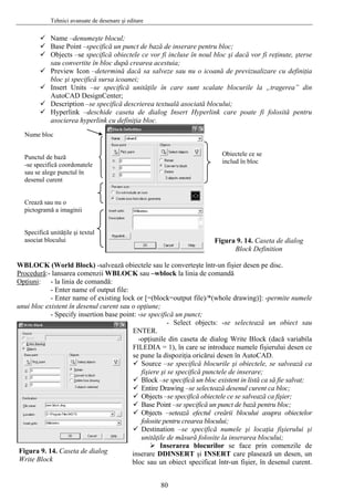 Tehnici avansate de desenare şi editare
Name –denumeşte blocul;
Base Point –specifică un punct de bază de inserare pentru bloc;
acă vor fi reţinute, şterse
nu o icoană de previzualizare cu definiţia
tăţile în care sunt scalate blocurile la „tragerea” din
escrierea textuală asociată blocului;
poate fi folosită pentru
WBLOCK (World Block) -salvează obiectele sau le converteşte într-un fişier desen pe disc.
Objects –se specifică obiectele ce vor fi incluse în noul bloc şi d
sau convertite în bloc după crearea acestuia;
Preview Icon –determină dacă sa salveze sau
bloc şi specifică sursa icoanei;
Insert Units –se specifică uni
AutoCAD DesignCenter;
Description –se specifică d
Hyperlink –deschide caseta de dialog Insert Hyperlink care
asocierea hyperlink cu definiţia bloc.
Nume bloc
Punctul de bază
-se specifică coordonatele
sau se alege punctul în
desenul curent
Crează sau nu o
pictogramă a imaginii
Specifică unităţile şi textul
asociat blocului
Obiectele ce se
includ în bloc
Figura 9. 14. Caseta de dialog
Block Definition
Procedură:- lansarea comenzii WBLOCK sau –wblock la linia de comandă
Opţiuni: - la linia de comandă:
- Enter name of output file:
or [=(block=output file)/*(whole drawing)]: -permite numele
ică un punct;
cts: -se selectează un obiect sau
TER.
e din caseta de dialog Write Block (dacă variabila
salvează ca
să fie salvat;
ctelor
ele şi locaţia fişierului şi
nzile de
insera
- Enter name of existing lock
unui bloc existent în desenul curent sau o opţiune;
- Specify insertion base point: -se specif
- Select obje
Figura 9. 14. Caseta de dialog
EN
-opţiunil
FILEDIA = 1), în care se introduce numele fişierului desen ce
se pune la dispoziţia oricărui desen în AutoCAD.
Source –se specifică blocurile şi obiectele, se
fişiere şi se specifică punctele de inserare;
Block –se specifică un bloc existent in listă ca
Entire Drawing –se selectează desenul curent ca bloc;
Objects –se specifică obiectele ce se salvează ca fişier;
Base Point –se specifică un punct de bază pentru bloc;
Objects –setează efectul creării blocului asupra obie
folosite pentru crearea blocului;
Destination –se specifică num
unităţile de măsură folosite la inserarea blocului;
Inserarea blocurilor se face prin come
re DDINSERT şi INSERT care plasează un desen, un
bloc sau un obiect specificat într-un fişier, în desenul curent.Write Block
80
 