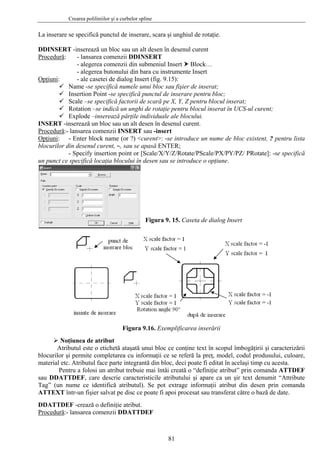 Crearea poliliniilor şi a curbelor spline
81
DDINS -inserează un bloc sau un alt desen în desenul curent
La inserare se specifică punctul de inserare, scara şi unghiul de rotaţie.
ERT
Procedură: - lansarea comenzii DDINSERT
- alegerea comenzii din submeniul Insert Block…
pţiuni
- alegerea butonului din bara cu instrumente Insert
O : - ale casetei de dialog Insert (fig. 9.15):
Na ier de inserat;
;
nserat;
l curent;
INSER
me -se specifică numele unui bloc sau fiş
Insertion Point -se specifică punctul de inserare pentru bloc
Scale –se specifică factorii de scară pe X, Y, Z pentru blocul i
Rotation –se indică un unghi de rotaţie pentru blocul inserat în UCS-u
Explode –inserează părţile individuale ale blocului.
T -inserează un bloc sau un alt desen în desenul curent.
Procedură:- lansarea comenzii INSERT sau -insert
Opţiuni: - Enter block name (or ?) <curent>: -se introduce un nume de bloc existent, ? pentru lista
tate/PScale/PX/PY/PZ/ PRotate]: -se specifică
un punct ce
igura 9. 15. Caseta de dialog Insert
blocurilor din desenul curent, ~, sau se apasă ENTER;
- Specify insertion point or [Scale/X/Y/Z/Ro
specifică locaţia blocului în desen sau se introduce o opţiune.
F
Figura 9.16. Exemplificarea inserării
Noţiunea de atribut
ă ataşată unui bloc ce conţine text în scopul îmbogăţirii şi caracterizării
blocuri
DEF
sau DD
Atributul este o etichet
lor şi permite completarea cu informaţii ce se referă la preţ, model, codul produsului, culoare,
material etc. Atributul face parte integrantă din bloc, deci poate fi editat în acelaşi timp cu acesta.
Pentru a folosi un atribut trebuie mai întâi creată o “definiţie atribut” prin comanda ATT
ATTDEF, care descrie caracteristicile atributului şi apare ca un şir text denumit “Attribute
Tag” (un nume ce identifică atributul). Se pot extrage informaţii atribut din desen prin comanda
ATTEXT într-un fişier salvat pe disc ce poate fi apoi procesat sau transferat către o bază de date.
DATTDEF -crează o definiţie atribut.D
Procedură:- lansarea comenzii DDATTDEF
 
