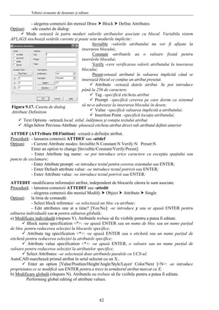 Tehnici avansate de desenare şi editare
- alegerea comenzii din meniul Draw Block Define Attributes
pţiuniO :
o m uri valorile atributelor asociate cu blocul. Variabila sistem
AFLA
-ale casetei de dialog:
M de -setează în patru od
GS stochează setările curente şi poate seta modurile implicite:
Invisible -valorile atributului nu vor fi afişate la
inserarea blocului;
Constant -atributele au o valoare fixată pentru
inserările blocului;
Verify -cere verificarea valorii atributului la inserarea
et
blocului;
Pres -setează atributul la valoarea implicită când se
pot introduce
pân
eta atribut
care dorim ca sistemul
să n
butului;
setează locul, stilul, în
tul definit anterior
TT
Figura 9.17. Caseta de dialog
Attribute Definition
inserează blocul ce conţine un atribut presetat.
Attribute –setează datele atribut. Se
ă la 256 de caractere.
Tag –specifică etich
Prompt –specifică cererea pe
e-o adreseze la inserarea blocului în desen;
Value –specifică valoarea implicită a atri
Insertion Point –specifică locaţia atributului;
ălţimea şi rotaţia textului atributText Options –
Align below Previous Attribute -plasează eticheta atribut direct sub atribu
A DEF (ATTribute DEFinition) -crează o definiţie atribut.
Procedură: - lansarea comenzii ATTDEF sau -attdef
Opţiuni: - Current Attribute modes: Invisible:N Constant:N Verify:N Preset:N
e cu excepţia spaţiului sau
bute prompt: -se introduce textul pentru cererea sistemului sau ENTER;
TTEDIT
Enter an option to change [Invisible/Constant/Verify/Preset]:
- Enter Attribute tag name: -se pot introduce orice caracter
puncte de exclamare;
- Enter Attri
- Enter Default attribute value: -se introduce textul potrivit sau ENTER;
- Enter Attribute value: -se introduce textul potrivit sau ENTER;
-modificarea informaţiei atribut, independent de blocurile cărora le sunt asociate.A
Procedură: - lansarea comenzii ATTEDIT sau -attedit
- alegerea comenzii din meniul Modify Object Attribute Single
pţiuniO :
ce –se selectează un bloc cu atribute;
sau se apasă ENTER pentru
la linia de comandă:
- Select block referen
- Edit attributes one at a time? [Yes/No]: -se introduce y
editarea individuală sau n pentru editarea globală;
a) Modificare individuală (răspuns Y). Atributele trebuie să fie vizibile pentru a putea fi editate.
parţial
ER sau o etichetă sau un nume parţial de
NTER, o valoare sau un nume parţial de
ralele cu UCS-ul;
yer/ Color/Next ]<N>: -se introduce
Block name specification <*>: -se apasă ENTER sau un nume de bloc sau un nume
de bloc pentru reducerea selecţiei la blocurile specifice;
Attribute tag specification <*>: -se apasă ENT
etichetă pentru reducerea selecţiei la atributele specifice;
Attribute value specification <*>: -se apasă E
valoare pentru reducerea selecţiei la atributelor specifice;
Select Attributes: -se selectează doar atributele pa
AutoCAD marchează primul atribut în setul selectat cu un X..
Enter an option [Value/Position/Height/Angle/Style/La
proprietatea ce se modifică sau ENTER pentru a trece la următorul atribut marcat cu X;
b) Modificare globală (răspuns N). Atributele nu trebuie să fie vizibile pentru a putea fi editate.
Performing global editing of attribute values.
82
 