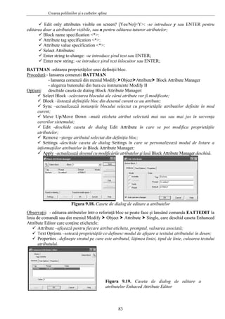 Crearea poliliniilor şi a curbelor spline
83
Edit only attributes visible on screen? [Yes/No]<Y>: -se introduce y sau ENTER pentru
editarea doar a atributelor vizibile, sau n pentru editarea tuturor atributelor;
Block name specification <*>:
Attribute tag specification <*>:
Attribute value specification <*>:
Select Attributes:
Enter string to change: -se introduce şirul text sau ENTER;
Enter new string: -se introduce şirul text înlocuitor sau ENTER;
BATTMAN -editarea proprietăţilor unei definiţii bloc.
Procedură:- lansarea comenzii BATTMAN
- lansarea comenzii din meniul Modify: Object Attribute Block Attribute Manager
- alegerea butonului din bara cu instrumente Modify II
Opţiuni: deschide caseta de dialog Block Attribute Manager:
Select Block –selectarea blocului ale cărui atribute vor fi modificate;
Block –listează definiţiile bloc din desenul curent ce au atribute;
Sync –actualizează instanţele blocului selectat cu proprietăţile atributelor definite în mod
curent;
Move Up/Move Down –mută eticheta atribut selectată mai sus sau mai jos în secvenţa
cererilor sistemului;
Edit -deschide caseta de dialog Edit Attribute în care se pot modifica proprietăţile
atributelor;
Remove –şterge atributul selectat din definiţia bloc;
Settings -deschide caseta de dialog Settings în care se personalizează modul de listare a
informaţiilor atributelor în Block Attribute Manager;
Apply –actualizează desenul cu modificările atributelor şi lasă Block Attribute Manager deschisă.
Figura 9.18. Casete de dialog de editare a atributelor
Observaţii: - editarea atributelor într-o referinţă bloc se poate face şi lansând comanda EATTEDIT la
linia de comandă sau din meniul Modify Object Attribute Single, care deschid caseta Enhanced
Attribute Editor care conţine etichetele:
Attribute –afişează pentru fiecare atribut eticheta, promptul, valoarea asociată;
Text Options –setează proprietăţile ce definesc modul de afişare a textului atributului în desen;
Properties –defineşte stratul pe care este atributul, lăţimea liniei, tipul de linie, culoarea textului
atributului.
Figura 9.19. Caseta de dialog de editare a
atributelor Enhaced Attribute Editor
 