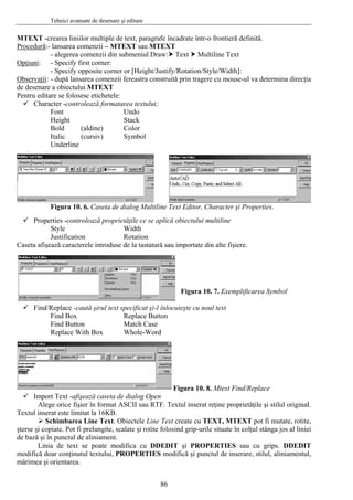 Tehnici avansate de desenare şi editare
86
MTEXT -crearea liniilor multiple de text, paragrafe încadrate într-o frontieră definită.
Procedură:- lansarea comenzii – MTEXT sau MTEXT
- alegerea comenzii din submeniul Draw: Text Multiline Text
Opţiuni: - Specify first corner:
- Specify opposite corner or [Height/Justify/Rotation/Style/Width]:
Observaţii: - după lansarea comenzii fereastra construită prin tragere cu mouse-ul va determina direcţia
de desenare a obiectului MTEXT
Pentru editare se folosesc etichetele:
Character -controlează formatarea textului;
Font Undo
Height Stack
Bold (aldine) Color
Italic (cursiv) Symbol
Underline
Figura 10. 6. Caseta de dialog Multiline Text Editor, Character şi Properties.
Properties -controlează proprietăţile ce se aplică obiectului multiline
Style Width
Justification Rotation
Caseta afişează caracterele introduse de la tastatură sau importate din alte fişiere.
Figura 10. 7. Exemplificarea Symbol
Find/Replace -caută şirul text specificat şi-l înlocuieşte cu noul text
Find Box Replace Button
Find Button Match Case
Replace With Box Whole-Word
Figura 10. 8. Mtext Find/Replace
Import Text -afişează caseta de dialog Open
Alege orice fişier în format ASCII sau RTF. Textul inserat reţine proprietăţile şi stilul originaI.
Textul inserat este limitat la 16KB.
Schimbarea Line Text. Obiectele Line Text create cu TEXT, MTEXT pot fi mutate, rotite,
şterse şi copiate. Pot fi prelungite, scalate şi rotite folosind grip-urile situate în colţul stânga jos al liniei
de bază şi în punctul de aliniament.
Linia de text se poate modifica cu DDEDIT şi PROPERTIES sau cu grips. DDEDIT
modifică doar conţinutul textului, PROPERTIES modifică şi punctul de inserare, stilul, aliniamentul,
mărimea şi orientarea.
 
