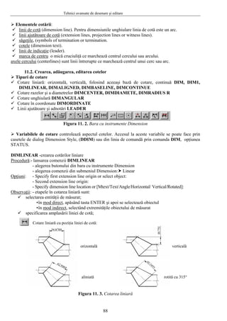 Tehnici avansate de desenare şi editare
Elementele cotării:
linii de cotă (dimension line). Pentru dimensiunile unghiulare linia de cotă este un arc.
linii ajutătoare de cotă (extension lines, projection lines or witness lines).
săgeţile, (symbols of termination or termination.
cotele (dimension text).
linii de indicaţie (leader).
marca de centru o mică cruciuliţă ce marchează centrul cercului sau arcului.
axele cercului (centerlines) sunt linii întrerupte ce marchează centrul unui cerc sau arc.
11.2. Crearea, adăugarea, editarea cotelor
Tipuri de cotare
Cotare liniară: orizontală, verticală, folosind aceeaşi bază de cotare, continuă DIM, DIM1,
DIMLINEAR, DIMALIGNED, DIMBASELINE, DIMCONTINUE
Cotare razelor şi a diametrelor DIMCENTER, DIMDIAMETE, DIMRADIUS R
Cotare unghiulară DIMANGULAR
Cotare în coordonate DIMORDINATE
Linii ajutătoare şi adnotări LEADER
Figura 11. 2. Bara cu instrumente Dimension
Variabilele de cotare controlează aspectul cotelor. Accesul la aceste variabile se poate face prin
casetele de dialog Dimension Style, (DDIM) sau din linia de comandă prin comanda DIM, opţiunea
STATUS.
DIMLINEAR -crearea cotărilor liniare
Procedură:- lansarea comenzii DIMLINEAR
- alegerea butonului din bara cu instrumente Dimension
- alegerea comenzii din submeniul Dimension: Linear
Opţiuni: - Specify first extension line origin or select object:
- Second extension line origin:
- Specify dimension line location or [Mtext/Text/Angle/Horizontal/ Vertical/Rotated]:
Observaţii: - etapele în cotarea liniară sunt:
selectarea entităţii de măsurat;
•în mod direct, apăsând tasta ENTER şi apoi se selectează obiectul
•în mod indirect, selectând extremităţile obiectului de măsurat
specificarea amplasării liniei de cotă;
orizontală verticală
aliniată rotită cu 315°
Cotare liniară cu poziţia liniei de cotă:
Figura 11. 3. Cotarea liniară
88
 