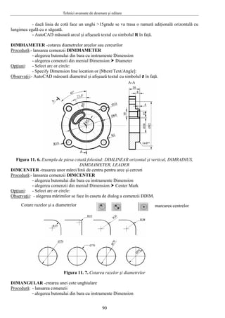 Tehnici avansate de desenare şi editare
- dacă linia de cotă face un unghi >15grade se va trasa o ramură adiţională orizontală cu
lungimea egală cu o săgeată.
- AutoCAD măsoară arcul şi afişează textul cu simbolul R în faţă.
DIMDIAMETER -cotarea diametrelor arcelor sau cercurilor
Procedură:- lansarea comenzii DIMDIAMETER
- alegerea butonului din bara cu instrumente Dimension
- alegerea comenzii din meniul Dimension: Diameter
Opţiuni: - Select arc or circle:
- Specify Dimension line location or [Mtext/Text/Angle]:
Observaţii:- AutoCAD măsoară diametrul şi afişează textul cu simbolul ø în faţă.
Figura 11. 6. Exemplu de piesa cotată folosind: DIMLINEAR orizontal şi vertical, DIMRADIUS,
DIMDIAMETER, LEADER
DIMCENTER -trasarea unor mărci/linii de centru pentru arce şi cercuri
Procedură:- lansarea comenzii DIMCENTER
- alegerea butonului din bara cu instrumente Dimension
- alegerea comenzii din meniul Dimension: Center Mark
Opţiuni: - Select arc or circle:
Observaţii: - alegerea mărimilor se face în caseta de dialog a comenzii DDIM.
marcarea centrelorCotare razelor şi a diametrelor
Figura 11. 7. Cotarea razelor şi diametrelor
DIMANGULAR -crearea unei cote unghiulare
Procedură: - lansarea comenzii
- alegerea butonului din bara cu instrumente Dimension
90
 