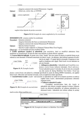 Cotarea
- alegerea comenzii din meniul Dimension: Angular
Opţiuni:
IMORDINATE -crearea cotelor în coordonate
- Select arc, circle, line, or ENTER:
cotarea în coordonatecotarea unghiulară
Figura 11. 8. Exemplu de cotare unghiulară şi în coordonate
D
Procedură: - lansarea comenzii
- alegerea butonului din bara cu instrumente Dimension
pţiuni
- alegerea comenzii din meniul Dimension: Ordinate
O :
r [Xdatum/Ydatum/Mtex/Text/Angle]:
bservaţii
- Specify feature location:
- Specify Leader endpoint o
O :
t asociative, dacă se modifică adnotarea linia
i controla forma sa pe
notărilor. Adnotările pot fi multiline text,
feature control frame este plasat la o distanţă
tarea acestora se mută şi
tării Leader.
între ele, leader şi
adnotăr
mod cu orice obiect multiline text.
Figura 11. 11. Exemplu de editare cu Multiline Text Editor
- se recomandă activarea modului Ortho
Liniile ajutătoare (leader) şi adnotările sun
ajutătoare se actualizează. În baza de date sunt definite ca două obiecte separate.
Crearea liniei de indicaţie. Se poate crea o linie “leader” din orice punct în desen ş
măsură ce este desenată. O linioară conectează, de obicei, leader de adnotare, dacă ultimul segment al leader
este la un unghi >15 grade faţă de orizontală. Lungimea ei este
egală cu lungimea unei săgeţi. Dacă leader nu are adnotare nu
are nici linioară.
Adăugarea ad
feature control frame (obiecte toleranţe), block reference.
Textul adnotării poate fi introdus fie de la linia de comandă
sau din caseta de dialog Multiline Text Editor. Textul sau
specificată în caseta de dialog DDIM Annotation., de capătul
liniei leader. Blocurile sunt inserate la locaţia, scara şi unghiul de rotaţie specificate.
Asociativitatea Leader. Leader sunt asociate cu adnotările lor astfel că la mu
capătul liniei leader, determinând poziţionarea ultimului
segment leader.
Editarea adno
Exceptând asociativitatea
ile sunt obiecte complet separate în desen. Editarea
leader nu afectează adnotările, iar editarea adnotărilor nu
afectează leader. Adnotările text trebuie editate în acelaşi
Figura 11. 9. Exemplu Leader
unghiul afişat depinde de poziţia cursorului
Figura 11. 10. Exemplu de asociativitate
91
 