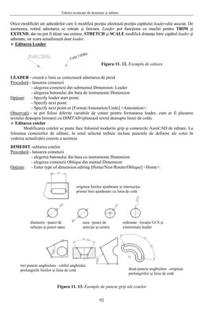 Tehnici avansate de desenare şi editare
Orice modificări ale a ader-ului asociat. Dednotărilor care îi modifică poziţia afectează poziţia capătului le
asemenea, rotind adnotarea se roteşte şi linioara. Leader pot funcţiona ca muchii pentru TRIM şi
EXTEND, dar nu pot fi tăiate sau extinse. STRETCH şi SCALE modifică distanţa între capătul leader şi
adnotare, iar scara actualizează doar leader.
Editarea Leader
Figura 11. 12. Exemplu de editare
EADER - crează o linie ce conectează adnotarea de piesăL
Procedură:- lansarea comenzii
- alegerea comenzii din submeniul Dimension: Leader
pţiuni
- alegerea butonului din bara de instrumente Dimension
O :
[Format/Annotation/Undo] <Annotation>:
bservaţii
- Specify leader start point:
- Specify next point:
- Specify next point or
O :- der, cum ar fi plasarea
otelor se poate face folosind modurile grip şi comenzile AutoCAD de editare. La
folosire
se pot folosi diferite variabile de cotare pentru formatarea lea
textului deasupra linioarei cu DIMTAD (plasează textul deasupra liniei de cotă).
Editarea cotelor
Modificarea c
a comenzilor de editare, în setul selectat trebuie incluse punctele de definire ale cotei în
vederea actualizării corecte a acesteia.
IMEDIT -editarea cotelorD
Procedură:- lansarea comenzii
din bara cu instrumente Dimension
pţiuni
- alegerea butonului
- alegerea comenzii Oblique din meniul Dimension
O : /Oblique] <Home>:
Figura 11. 13. Exemple de puncte grip ale cotelor
- Enter type of dimension editing [Home/New/Rotate
originea liniilor ajutătoare şi intersecţia
primei linii ajutătoare cu linia de cotă
diametru –punct de
selecţie şi punct opus
raza –punct de
selecţie şi centru
ordonate –locaţia UCS şi
extremitate leader
două puncte unghiulare –originea
prelungirilor şi linia de cotă
trei puncte unghiulare –vârful unghiului,
prelungirile liniilor şi linia de cotă
92
 