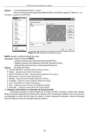 Tehnici avansate de desenare şi editare
Opţiuni:
Restore/STatus/Variables/Apply/?] <Restore>: -se
- Current dimension style: <curent>
Enter a dimension style option [Save/
introduce o opţiune sau ENTER
igura 11. 16. Definirea stilului de cotare
DDIM -crează şi modifică stilur
F
ile de cotare
Procedură:- lansarea comenzii DDIM
- alegerea comenzii din submeniul Dimension: Style...
tyle...
pţiuni
- alegerea comenzii din submeniul Format: Dimension S
- alegerea butonului din bara cu instrumente Dimension
O :
stilul curent de cotare;
stilurilor de cotare;
Styles;
e;
sion Style;
iţie
ilul, orientarea, locaţia unei trăsături.
Pentru
ale casetei de dialog:
Current DimStyle –afişează
Styles – afişează toate stilurile din desen;
Don’t List Styles in Xref –suprimă afişarea
Set Current –setează curent stilul selectat;
Modify –afişează caseta Modify Dimension
Compare - afişează caseta Compare Dimension Styl
List –determină care stiluri sunt afişate;
New...-afişează caseta Create New Dimen
Override ...- afişează caseta Override Current Style;
Adăugarea toleranţelor şi a abaterilor de formă şi poz
Toleranţele geometrice arată deviaţiile de la forma, prof
înscrierea toleranţelor de formă (TF) şi poziţie (TP) se utilizează simboluri care se înscriu într-
un dreptunghi cu două sau trei căsuţe. În căsuţe se indică: simbolurile toleranţei, valoarea toleranţei,
litera de indicare a bazei de referinţă, dacă este necesar.
94
 