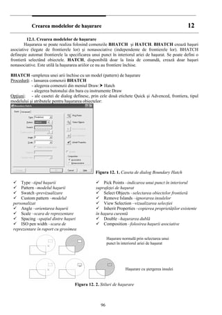 CCrreeaarreeaa mmooddeelleelloorr ddee hhaaşşuurraarree 1122
12.1. Crearea modelelor de haşurare
Haşurarea se poate realiza folosind comenzile BHATCH şi HATCH. BHATCH crează haşuri
asociative (legate de frontierele lor) şi nonasociative (independente de frontierele lor). BHATCH
defineşte automat frontierele la specificarea unui punct în interiorul ariei de haşurat. Se poate defini o
frontieră selectând obiectele. HATCH, disponibilă doar la linia de comandă, crează doar haşuri
nonasociative. Este utilă la haşurarea ariilor ce nu au frontiere închise.
BHATCH -umplerea unei arii închise cu un model (pattern) de haşurare
Procedură: - lansarea comenzii BHATCH
- alegerea comenzii din meniul Draw: Hatch
- alegerea butonului din bara cu instrumente Draw
Opţiuni: - ale casetei de dialog definesc, prin cele două etichete Quick şi Advenced, frontiera, tipul
modelului şi atributele pentru haşurarea obiectelor:
Figura 12. 1. Caseta de dialog Boundary Hatch
Type –tipul haşurii
Pattern –modelul haşurii
Swatch -previzualizare
Custom pattern –modelul
personalizat
Angle –orientarea haşurii
Scale –scara de reprezentare
Spacing –spaţiul dintre haşuri
ISO pen width –scara de
reprezentare în raport cu grosimea
Pick Points –indicarea unui punct în interiorul
suprafeţei de haşurat
Select Objects –selectarea obiectelor frontieră
Remove Islands –ignorarea insulelor
View Selection –vizualizarea selecţiei
Inherit Properties –copierea proprietăţilor existente
în haşura curentă
Double –haşurarea dublă
Composition –folosirea haşurii asociative
Figura 12. 2. Stiluri de haşurare
Haşurare normală prin selectarea unui
punct în interiorul ariei de haşurat
Haşurare cu ştergerea insulei
96
 