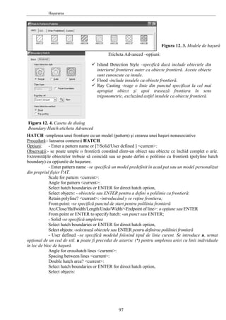 Haşurarea
HATCH -umplerea unei frontiere cu un model (pattern) şi crearea unei haşuri nonasociative
Procedură:- lansarea comenzii HATCH
Opţiuni: - Enter a pattern name or [?/Solid/User defined ] <current>:
Observaţii:- se poate umple o frontieră constând dintr-un obiect sau obiecte ce închid complet o arie.
Extremităţile obiectelor trebuie să coincidă sau se poate defini o polilinie ca frontieră (polyline hatch
boundary) cu opţiunile de haşurare.
- Enter pattern name –se specifică un model predefinit în acad.pat sau un model personalizat
din propriul fişier PAT.
Scale for pattern <current>:
Angle for pattern <current>:
Select hatch boundaries or ENTER for direct hatch option,
Select objects: - obiectele sau ENTER pentru a defini o polilinie ca frontieră:
Retain polyline? <current>: -introducând y se reţine frontiera;
From point: -se specifică punctul de start pentru polilinia frontieră
Arc/Close/Halfwidth/Length/Undo/Width/<Endpoint of line>: o opţiune sau ENTER
From point or ENTER to specify hatch: -un punct sau ENTER;
- Solid -se specifică umplerea
Select hatch boundaries or ENTER for direct hatch option,
Select objects: -selectează obiectele sau ENTER pentru definirea poliliniei frontieră
- User defined –se specifică modelul folosind tipul de linie curent. Se introduce u, urmat
opţional de un cod de stil. u poate fi precedat de asterisc (*) pentru umplerea ariei cu linii individuale
în loc de bloc de haşură.
Angle for crosshatch lines <current>:
Spacing between lines <current>:
Double hatch area? <current>:
Select hatch boundaries or ENTER for direct hatch option,
Select objects:
Figura 12. 3. Modele de haşură
Eticheta Advanced –opţiuni:
Island Detection Style –specifică dacă include obiectele din
interiorul frontierei outer ca obiecte frontieră. Aceste obiecte
sunt cunoscute ca insule.
Flood -include insulele ca obiecte frontieră.
Ray Casting -trage o linie din punctul specificat la cel mai
apropiat obiect şi apoi trasează frontiera în sens
trigonometric, excluzând astfel insulele ca obiecte frontieră.
Figura 12. 4. Caseta de dialog
Boundary Hatch eticheta Advanced
97
 