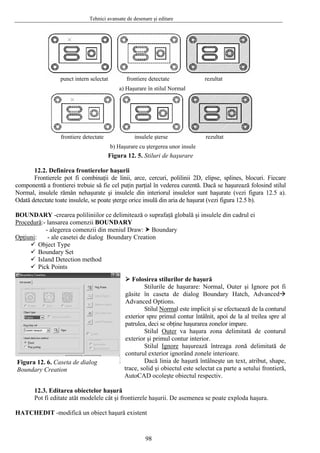 Tehnici avansate de desenare şi editare
98
Figura 12. 5. Stiluri de haşurare
12.2. Definirea frontierelor haşurii
Frontierele pot fi combinaţii de linii, arce, cercuri, polilinii 2D, elipse, splines, blocuri. Fiecare
componentă a frontierei trebuie să fie cel puţin parţial în vederea curentă. Dacă se haşurează folosind stilul
Normal, insulele rămân nehaşurate şi insulele din interiorul insulelor sunt haşurate (vezi figura 12.5 a).
Odată detectate toate insulele, se poate şterge orice insulă din aria de haşurat (vezi figura 12.5 b).
BOUNDARY -crearea poliliniilor ce delimitează o suprafaţă globală şi insulele din cadrul ei
Procedură:- lansarea comenzii BOUNDARY
- alegerea comenzii din meniul Draw: Boundary
Opţiuni: - ale casetei de dialog Boundary Creation
a) Haşurare în stilul Normal
b) Haşurare cu ştergerea unor insule
punct intern selectat frontiere detectate rezultat
rezultatfrontiere detectate insulele şterse
Object Type
Boundary Set
Island Detection method
Pick Points
Folosirea stilurilor de haşură
Stilurile de haşurare: Normal, Outer şi Ignore pot fi
găsite în caseta de dialog Boundary Hatch, Advanced
Advanced Options.
Stilul Normal este implicit şi se efectuează de la conturul
exterior spre primul contur întâlnit, apoi de la al treilea spre al
patrulea, deci se obţine haşurarea zonelor impare.
Stilul Outer va haşura zona delimitată de conturul
exterior şi primul contur interior.
Stilul Ignore haşurează întreaga zonă delimitată de
conturul exterior ignorând zonele interioare.
Dacă linia de haşură întâlneşte un text, atribut, shape,
trace, solid şi obiectul este selectat ca parte a setului frontieră,
AutoCAD ocoleşte obiectul respectiv.
12.3. Editarea obiectelor haşură
Pot fi editate atât modelele cât şi frontierele haşurii. De asemenea se poate exploda haşura.
HATCHEDIT -modifică un obiect haşură existent
Figura 12. 6. Caseta de dialog
Boundary Creation
 
