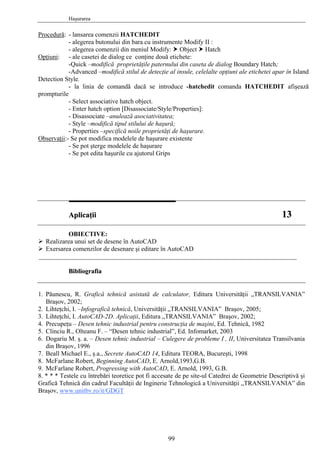 Haşurarea
Procedură: - lansarea comenzii HATCHEDIT
- alegerea butonului din bara cu instrumente Modify II :
- alegerea comenzii din meniul Modify: Object Hatch
Opţiuni: - ale casetei de dialog ce conţine două etichete:
-Quick –modifică proprietăţile paternului din caseta de dialog Boundary Hatch;
-Advanced –modifică stilul de detecţie al insule, celelalte opţiuni ale etichetei apar în Island
Detection Style.
- la linia de comandă dacă se introduce -hatchedit comanda HATCHEDIT afişează
prompturile
- Select associative hatch object.
- Enter hatch option [Disassociate/Style/Properties]:
- Disassociate –anulează asociativitatea;
- Style –modifică tipul stilului de haşură;
- Properties –specifică noile proprietăţi de haşurare.
Observaţii:- Se pot modifica modelele de haşurare existente
- Se pot şterge modelele de haşurare
- Se pot edita haşurile cu ajutorul Grips
AApplliiccaaţţiiii 1133
OBIECTIVE:
Realizarea unui set de desene în AutoCAD
Exersarea comenzilor de desenare şi editare în AutoCAD
________________________________________________________________________________
BBiibblliiooggrraaffiiaa
1. Păunescu, R. Grafică tehnică asistată de calculator, Editura Universităţii „TRANSILVANIA”
Braşov, 2002;
2. Lihteţchi, I. –Infografică tehnică, Universităţii „TRANSILVANIA” Braşov, 2005;
3. Lihteţchi, I. AutoCAD-2D. Aplicaţii, Editura „TRANSILVANIA” Braşov, 2002;
4. Precupeţu – Desen tehnic industrial pentru construcţia de maşini, Ed. Tehnică, 1982
5. Clinciu R., Olteanu F. – “Desen tehnic industrial”, Ed. Infomarket, 2003
6. Dogariu M. ş. a. – Desen tehnic industrial – Culegere de probleme I , II, Universitatea Transilvania
din Braşov, 1996
7. Beall Michael E., ş.a., Secrete AutoCAD 14, Editura TEORA, Bucureşti, 1998
8. McFarlane Robert, Beginning AutoCAD, E. Arnold,1993,G.B.
9. McFarlane Robert, Progressing with AutoCAD, E. Arnold, 1993, G.B.
8. * * * Testele cu întrebări teoretice pot fi accesate de pe site-ul Catedrei de Geometrie Descriptivă şi
Grafică Tehnică din cadrul Facultăţii de Inginerie Tehnologică a Universităţii „TRANSILVANIA” din
Braşov, www.unitbv.ro/it/GDGT
99
 